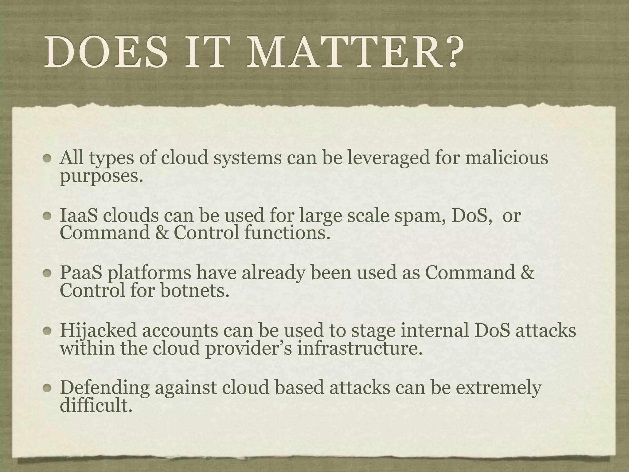DOES IT MATTER?

All types of cloud systems can be leveraged for malicious
purposes.

IaaS clouds can be used for large scale spam, DoS, or
Command & Control functions.

PaaS platforms have already been used as Command &
Control for botnets.

Hijacked accounts can be used to stage internal DoS attacks
within the cloud provider’s infrastructure.

Defending against cloud based attacks can be extremely
difficult.
 