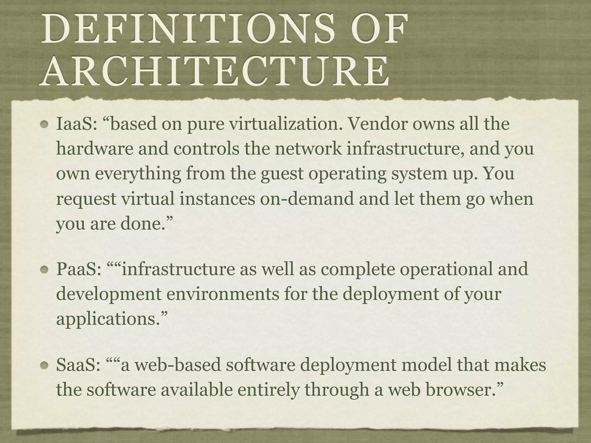 DEFINITIONS OF
ARCHITECTURE
IaaS: “based on pure virtualization. Vendor owns all the
hardware and controls the network infrastructure, and you
own everything from the guest operating system up. You
request virtual instances on-demand and let them go when
you are done.”

PaaS: ““infrastructure as well as complete operational and
development environments for the deployment of your
applications.”

SaaS: ““a web-based software deployment model that makes
the software available entirely through a web browser.”
 