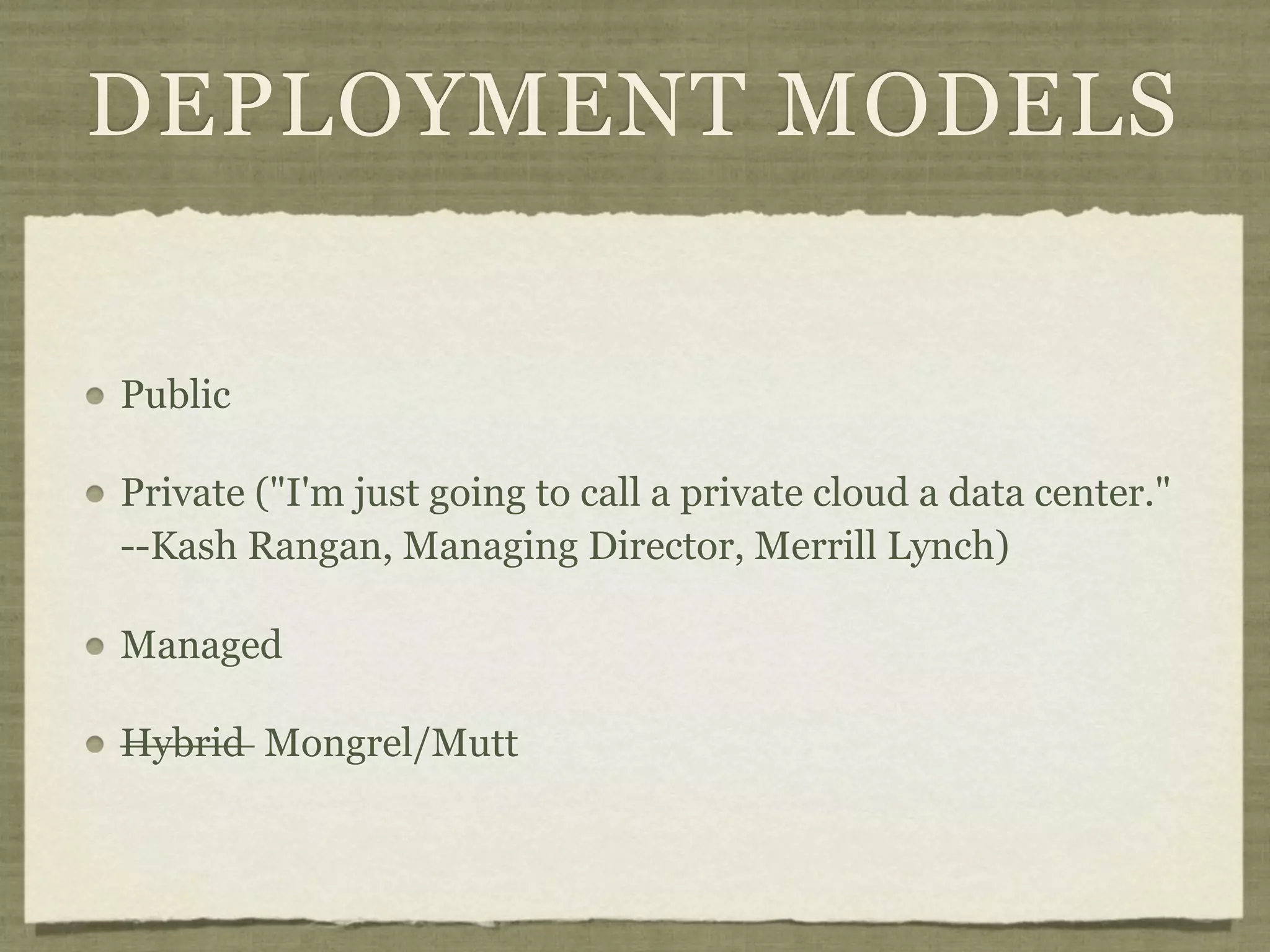 DEPLOYMENT MODELS


Public

Private ("I'm just going to call a private cloud a data center."
--Kash Rangan, Managing Director, Merrill Lynch)

Managed

Hybrid Mongrel/Mutt
 