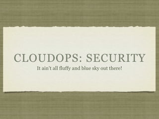 CLOUDOPS: SECURITY
   It ain’t all fluffy and blue sky out there!
 