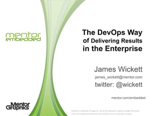 The DevOps Way
                       of Delivering Results
                      in the Enterprise

                                              James Wickett
                                                james_wickett@mentor.com

                                               twitter: @wickett
                                                                                 mentor.com/embedded


Android	
  is	
  a	
  trademark	
  of	
  Google	
  Inc.	
  Use	
  of	
  this	
  trademark	
  is	
  subject	
  to	
  Google	
  Permissions.
Linux	
  is	
  the	
  registered	
  trademark	
  of	
  Linus	
  Torvalds	
  in	
  the	
  U.S.	
  and	
  other	
  countries.
 