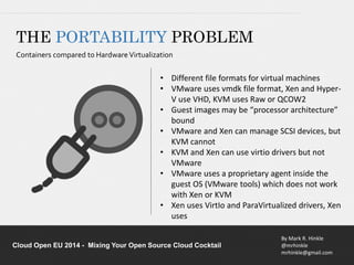 • Different file formats for virtual machines 
• VMware uses vmdk file format, Xen and Hyper- 
V use VHD, KVM uses Raw or QCOW2 
• Guest images may be “processor architecture” 
• VMware and Xen can manage SCSI devices, but 
• KVM and Xen can use virtio drivers but not 
• VMware uses a proprietary agent inside the 
guest OS (VMware tools) which does not work 
with Xen or KVM 
• Xen uses VirtIo and ParaVirtualized drivers, Xen 
By Mark R. Hinkle 
@mrhinkle 
mrhinkle@gmail.com 
THE PORTABILITY PROBLEM 
Containers compared to Hardware Virtualization 
bound 
KVM cannot 
VMware 
uses 
Cloud Open EU 2014 - Mixing Your Open Source Cloud Cocktail 
 