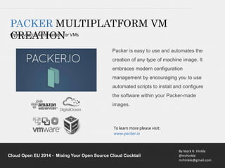 PACKER MULTIPLATFORM VM 
CREATION 
Packer is easy to use and automates the 
creation of any type of machine image. It 
embraces modern configuration 
management by encouraging you to use 
automated scripts to install and configure 
the software within your Packer-made 
images. 
By Mark R. Hinkle 
@mrhinkle 
mrhinkle@gmail.com 
To learn more please visit: 
www.packer.io 
Open source Automation for VMs 
Cloud Open EU 2014 - Mixing Your Open Source Cloud Cocktail 
 