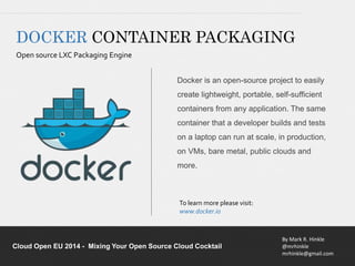 DOCKER CONTAINER PACKAGING 
Open source LXC Packaging Engine 
Docker is an open-source project to easily 
create lightweight, portable, self-sufficient 
containers from any application. The same 
container that a developer builds and tests 
on a laptop can run at scale, in production, 
on VMs, bare metal, public clouds and 
more. 
By Mark R. Hinkle 
@mrhinkle 
mrhinkle@gmail.com 
To learn more please visit: 
www.docker.io 
Cloud Open EU 2014 - Mixing Your Open Source Cloud Cocktail 
 
