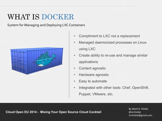 • Compliment to LXC not a replacement 
• Managed daemonized processes on Linux 
• Create ability to re-use and manage similar 
• Content agnostic 
• Hardware agnostic 
• Easy to automate 
• Integrated with other tools: Chef, OpenShift, 
By Mark R. Hinkle 
@mrhinkle 
mrhinkle@gmail.com 
WHAT IS DOCKER 
System for Managing and Deploying LXC Containers 
using LXC 
applications 
Puppet, VMware, etc. 
Cloud Open EU 2014 - Mixing Your Open Source Cloud Cocktail 
 