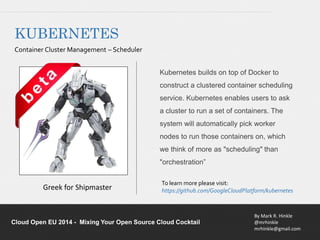 Kubernetes builds on top of Docker to 
construct a clustered container scheduling 
service. Kubernetes enables users to ask 
a cluster to run a set of containers. The 
system will automatically pick worker 
nodes to run those containers on, which 
we think of more as "scheduling" than 
"orchestration” 
To learn more please visit: 
https://github.com/GoogleCloudPlatform/kubernetes Greek for Shipmaster 
By Mark R. Hinkle 
@mrhinkle 
mrhinkle@gmail.com 
KUBERNETES 
Container Cluster Management – Scheduler 
Cloud Open EU 2014 - Mixing Your Open Source Cloud Cocktail 
 