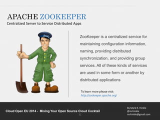 ZooKeeper is a centralized service for 
maintaining configuration information, 
naming, providing distributed 
synchronization, and providing group 
services. All of these kinds of services 
are used in some form or another by 
distributed applications 
By Mark R. Hinkle 
@mrhinkle 
mrhinkle@gmail.com 
APACHE ZOOKEEPER 
Centralized Server to Service Distributed Apps 
To learn more please visit: 
http://zookeeper.apache.org/ 
Cloud Open EU 2014 - Mixing Your Open Source Cloud Cocktail 
22 
 