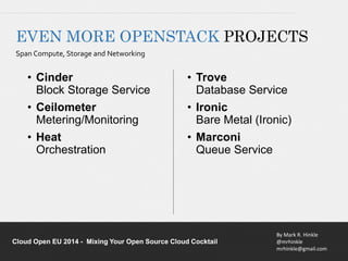 EVEN MORE OPENSTACK PROJECTS 
Span Compute, Storage and Networking 
• Trove 
Database Service 
• Ironic 
Bare Metal (Ironic) 
• Marconi 
Queue Service 
By Mark R. Hinkle 
@mrhinkle 
mrhinkle@gmail.com 
• Cinder 
Block Storage Service 
• Ceilometer 
Metering/Monitoring 
• Heat 
Orchestration 
Cloud Open EU 2014 - Mixing Your Open Source Cloud Cocktail 
 