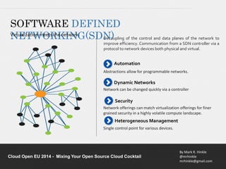 Decoupling of the control and data planes of the network to 
improve efficiency. Communication from a SDN controller via a 
protocol to network devices both physical and virtual. 
Abstractions allow for programmable networks. 
Network can be changed quickly via a controller 
Network offerings can match virtualization offerings for finer 
grained security in a highly volatile compute landscape. 
By Mark R. Hinkle 
@mrhinkle 
mrhinkle@gmail.com 
SOFTWARE DEFINED 
VNirtuEalizTatiWon mOeetRs thKe neItwNorkG(SDN) 
Automation 
Dynamic Networks 
Security 
Heterogeneous Management 
Single control point for various devices. 
Cloud Open EU 2014 - Mixing Your Open Source Cloud Cocktail 
 
