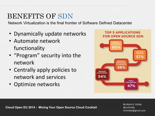BENEFITS OF SDN 
Network Virtualization is the final frontier of Software Defined Datacenter 
By Mark R. Hinkle 
@mrhinkle 
mrhinkle@gmail.com 
• Dynamically update networks 
• Automate network 
functionality 
• “Program” security into the 
network 
• Centrally apply policies to 
network and services 
• Optimize networks 
Cloud Open EU 2014 - Mixing Your Open Source Cloud Cocktail 
 