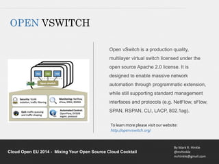 Open vSwitch is a production quality, 
multilayer virtual switch licensed under the 
open source Apache 2.0 license. It is 
designed to enable massive network 
automation through programmatic extension, 
while still supporting standard management 
interfaces and protocols (e.g. NetFlow, sFlow, 
SPAN, RSPAN, CLI, LACP, 802.1ag). 
To learn more please visit our website: 
http://openvswitch.org/ 
By Mark R. Hinkle 
@mrhinkle 
mrhinkle@gmail.com 
OPEN VSWITCH 
Cloud Open EU 2014 - Mixing Your Open Source Cloud Cocktail 
 