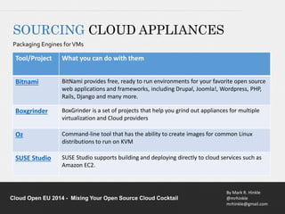 Bitnami BitNami provides free, ready to run environments for your favorite open source 
web applications and frameworks, including Drupal, Joomla!, Wordpress, PHP, 
Rails, Django and many more. 
Boxgrinder BoxGrinder is a set of projects that help you grind out appliances for multiple 
Oz Command-line tool that has the ability to create images for common Linux 
SUSE Studio SUSE Studio supports building and deploying directly to cloud services such as 
By Mark R. Hinkle 
@mrhinkle 
mrhinkle@gmail.com 
SOURCING CLOUD APPLIANCES 
Packaging Engines for VMs 
Tool/Project What you can do with them 
virtualization and Cloud providers 
distributions to run on KVM 
Amazon EC2. 
Cloud Open EU 2014 - Mixing Your Open Source Cloud Cocktail 
 