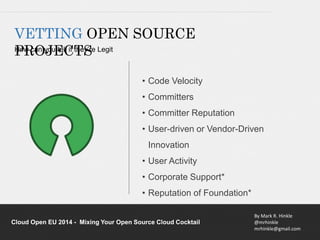 • Code Velocity 
• Committers 
• Committer Reputation 
• User-driven or Vendor-Driven 
Innovation 
• User Activity 
• Corporate Support* 
• Reputation of Foundation* 
By Mark R. Hinkle 
@mrhinkle 
mrhinkle@gmail.com 
VETTING OPEN SOURCE 
HPowR caOn yJouE telCl if TtheSy’re Legit 
Cloud Open EU 2014 - Mixing Your Open Source Cloud Cocktail 
 
