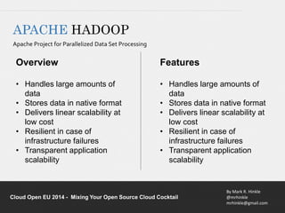• Handles large amounts of 
• Stores data in native format 
• Delivers linear scalability at 
• Resilient in case of 
infrastructure failures 
• Transparent application 
By Mark R. Hinkle 
@mrhinkle 
mrhinkle@gmail.com 
APACHE HADOOP 
Apache Project for Parallelized Data Set Processing 
Overview 
• Handles large amounts of 
data 
• Stores data in native format 
• Delivers linear scalability at 
low cost 
• Resilient in case of 
infrastructure failures 
• Transparent application 
scalability 
Features 
data 
low cost 
scalability 
Cloud Open EU 2014 - Mixing Your Open Source Cloud Cocktail 
 