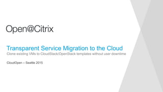 CloudOpen – Seattle 2015
Clone existing VMs to CloudStack/OpenStack templates without user downtime
Transparent Service Migration to the Cloud
 