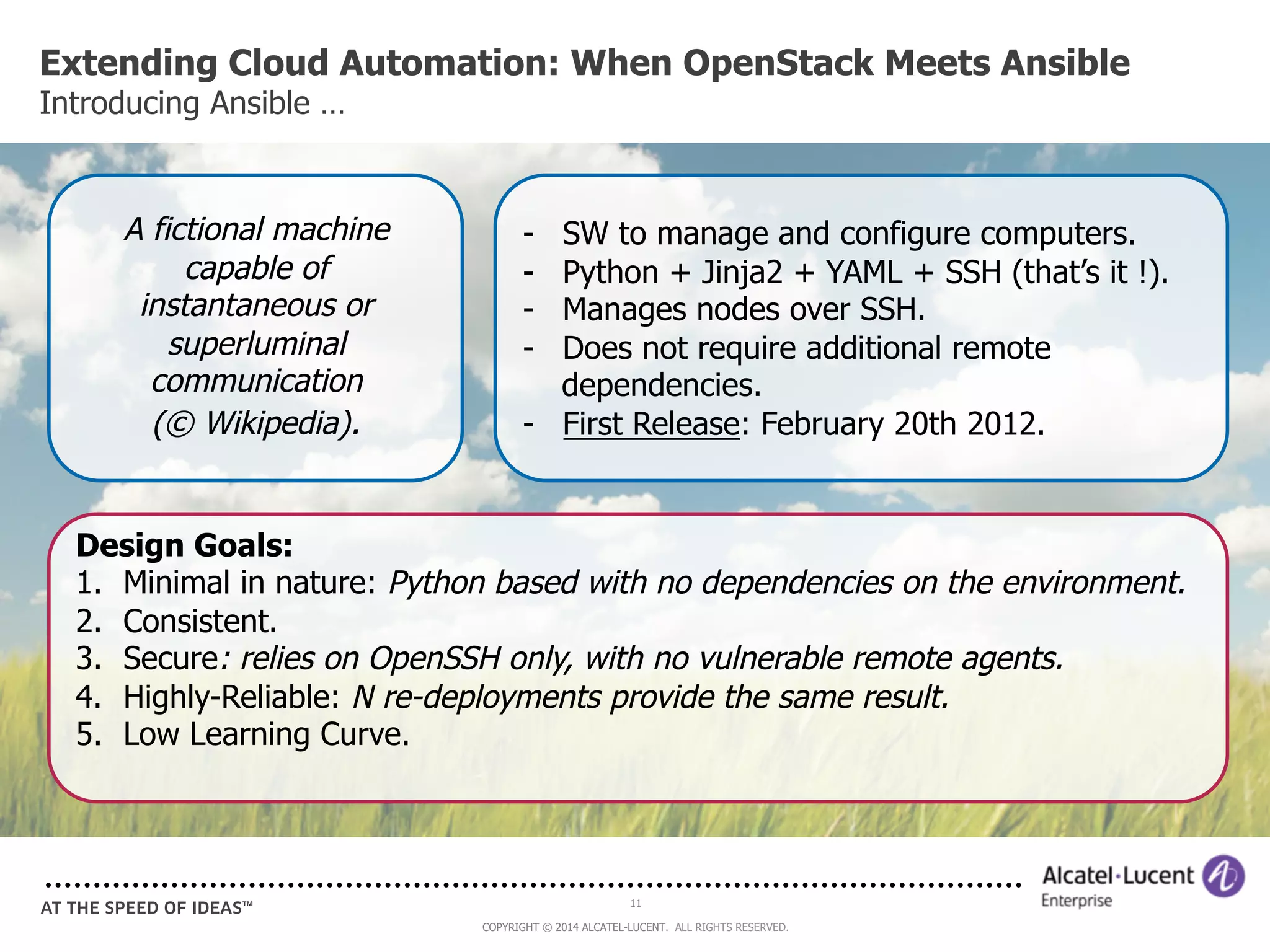Extending Cloud Automation: When OpenStack Meets Ansible 
Introducing Ansible … 
- SW to manage and configure computers. 
- Python + Jinja2 + YAML + SSH (that’s it !). 
- Manages nodes over SSH. 
- Does not require additional remote 
dependencies. 
- First Release: February 20th 2012. 
11 
COPYRIGHT © 2014 ALCATEL-LUCENT. ALL RIGHTS RESERVED. 
A fictional machine 
capable of 
instantaneous or 
superluminal 
communication 
(© Wikipedia). 
Design Goals: 
1. Minimal in nature: Python based with no dependencies on the environment. 
2. Consistent. 
3. Secure: relies on OpenSSH only, with no vulnerable remote agents. 
4. Highly-Reliable: N re-deployments provide the same result. 
5. Low Learning Curve. 
 