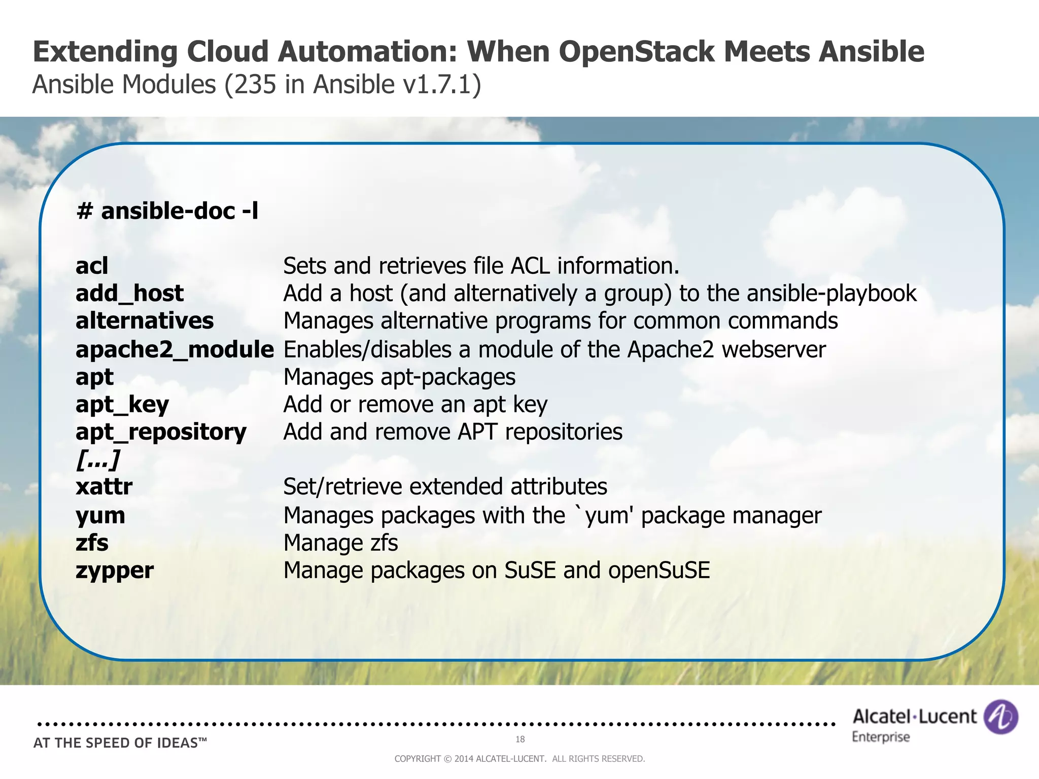 Extending Cloud Automation: When OpenStack Meets Ansible 
Ansible Modules (235 in Ansible v1.7.1) 
# ansible-doc -l 
acl Sets and retrieves file ACL information. 
add_host Add a host (and alternatively a group) to the ansible-playbook 
alternatives Manages alternative programs for common commands 
apache2_module Enables/disables a module of the Apache2 webserver 
apt Manages apt-packages 
apt_key Add or remove an apt key 
apt_repository Add and remove APT repositories 
[...] 
xattr Set/retrieve extended attributes 
yum Manages packages with the `yum' package manager 
zfs Manage zfs 
zypper Manage packages on SuSE and openSuSE 
18 
COPYRIGHT © 2014 ALCATEL-LUCENT. ALL RIGHTS RESERVED. 
 