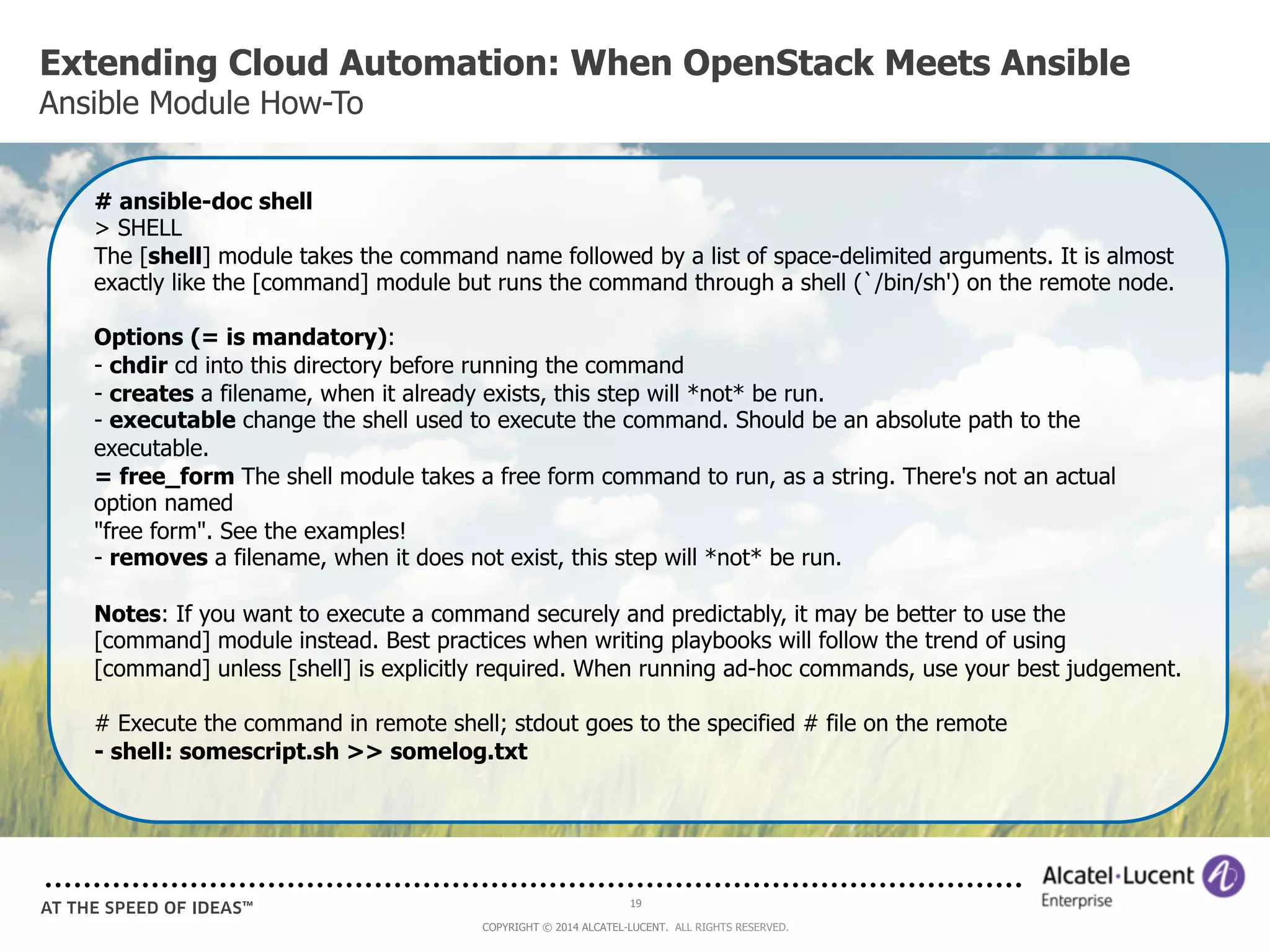 Extending Cloud Automation: When OpenStack Meets Ansible 
Ansible Module How-To 
# ansible-doc shell 
> SHELL 
The [shell] module takes the command name followed by a list of space-delimited arguments. It is almost 
exactly like the [command] module but runs the command through a shell (`/bin/sh') on the remote node. 
Options (= is mandatory): 
- chdir cd into this directory before running the command 
- creates a filename, when it already exists, this step will *not* be run. 
- executable change the shell used to execute the command. Should be an absolute path to the 
executable. 
= free_form The shell module takes a free form command to run, as a string. There's not an actual 
option named 
"free form". See the examples! 
- removes a filename, when it does not exist, this step will *not* be run. 
Notes: If you want to execute a command securely and predictably, it may be better to use the 
[command] module instead. Best practices when writing playbooks will follow the trend of using 
[command] unless [shell] is explicitly required. When running ad-hoc commands, use your best judgement. 
# Execute the command in remote shell; stdout goes to the specified # file on the remote 
- shell: somescript.sh >> somelog.txt 
19 
COPYRIGHT © 2014 ALCATEL-LUCENT. ALL RIGHTS RESERVED. 
 