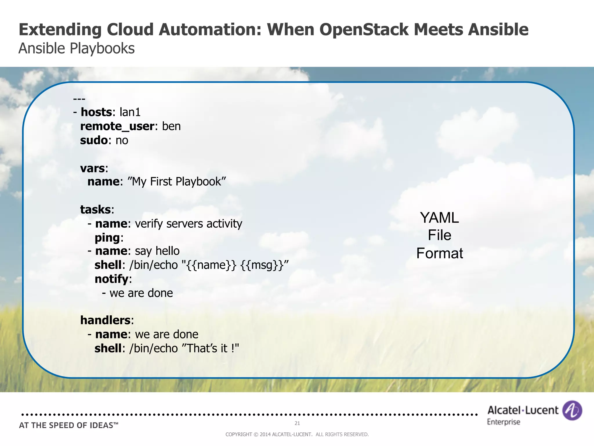 Extending Cloud Automation: When OpenStack Meets Ansible 
Ansible Playbooks 
21 
COPYRIGHT © 2014 ALCATEL-LUCENT. ALL RIGHTS RESERVED. 
--- 
- hosts: lan1 
remote_user: ben 
sudo: no 
vars: 
name: ”My First Playbook” 
tasks: 
- name: verify servers activity 
ping: 
- name: say hello 
shell: /bin/echo "{{name}} {{msg}}” 
notify: 
- we are done 
handlers: 
- name: we are done 
shell: /bin/echo ”That’s it !" 
YAML 
File 
Format 
 