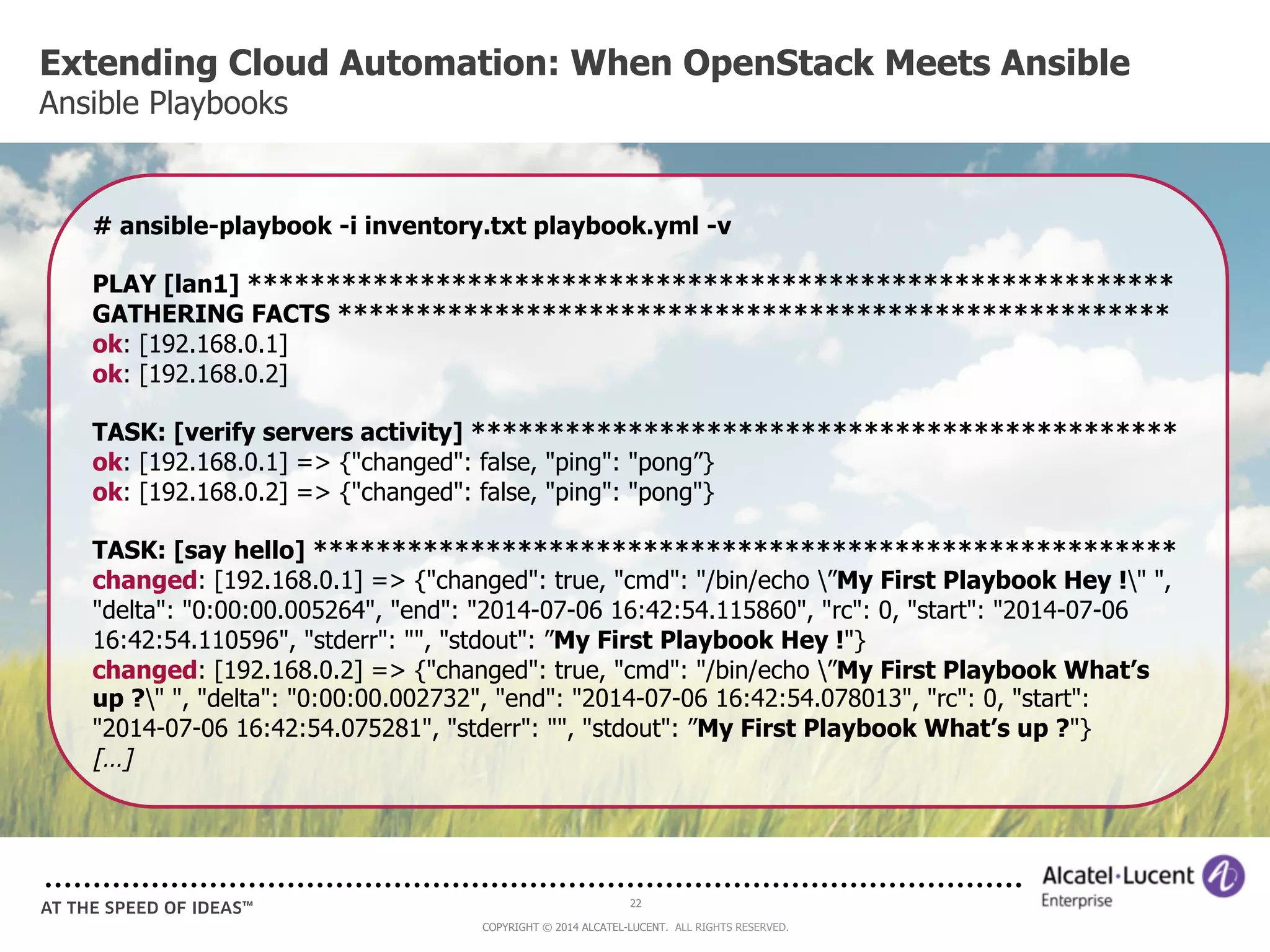Extending Cloud Automation: When OpenStack Meets Ansible 
Ansible Playbooks 
# ansible-playbook -i inventory.txt playbook.yml -v 
PLAY [lan1] *********************************************************** 
GATHERING FACTS ***************************************************** 
ok: [192.168.0.1] 
ok: [192.168.0.2] 
TASK: [verify servers activity] ********************************************* 
ok: [192.168.0.1] => {"changed": false, "ping": "pong”} 
ok: [192.168.0.2] => {"changed": false, "ping": "pong"} 
TASK: [say hello] ******************************************************* 
changed: [192.168.0.1] => {"changed": true, "cmd": "/bin/echo ”My First Playbook Hey !" ", 
"delta": "0:00:00.005264", "end": "2014-07-06 16:42:54.115860", "rc": 0, "start": "2014-07-06 
16:42:54.110596", "stderr": "", "stdout": ”My First Playbook Hey !"} 
changed: [192.168.0.2] => {"changed": true, "cmd": "/bin/echo ”My First Playbook What’s 
up ?" ", "delta": "0:00:00.002732", "end": "2014-07-06 16:42:54.078013", "rc": 0, "start": 
"2014-07-06 16:42:54.075281", "stderr": "", "stdout": ”My First Playbook What’s up ?"} 
[…] 
22 
COPYRIGHT © 2014 ALCATEL-LUCENT. ALL RIGHTS RESERVED. 
 