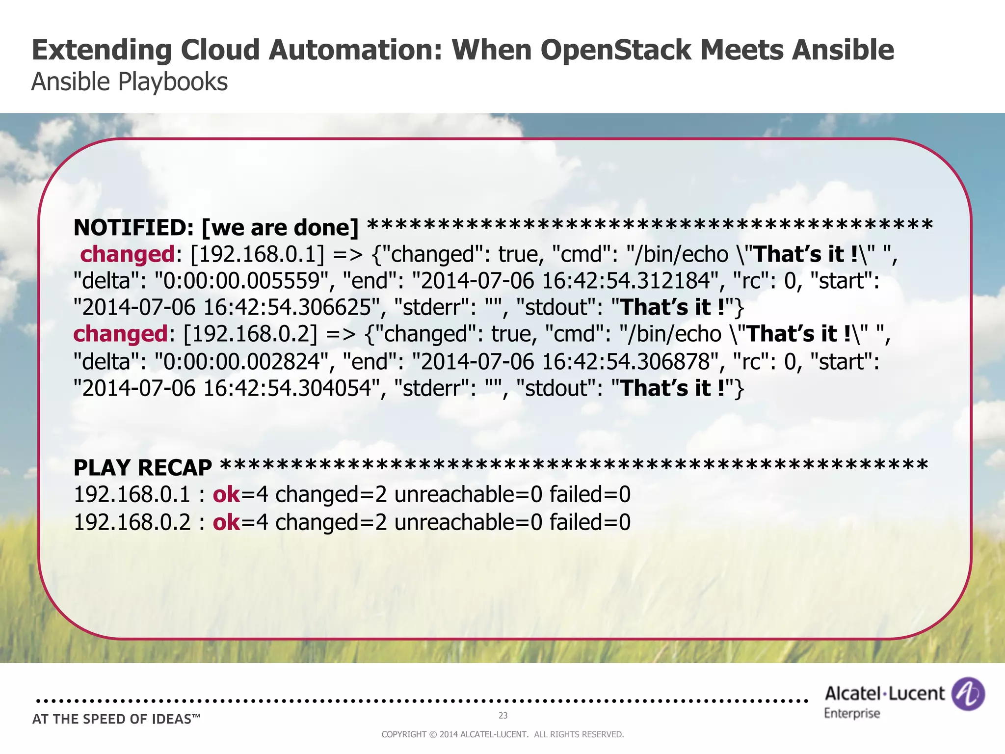 Extending Cloud Automation: When OpenStack Meets Ansible 
Ansible Playbooks 
NOTIFIED: [we are done] **************************************** 
changed: [192.168.0.1] => {"changed": true, "cmd": "/bin/echo "That’s it !" ", 
"delta": "0:00:00.005559", "end": "2014-07-06 16:42:54.312184", "rc": 0, "start": 
"2014-07-06 16:42:54.306625", "stderr": "", "stdout": "That’s it !"} 
changed: [192.168.0.2] => {"changed": true, "cmd": "/bin/echo "That’s it !" ", 
"delta": "0:00:00.002824", "end": "2014-07-06 16:42:54.306878", "rc": 0, "start": 
"2014-07-06 16:42:54.304054", "stderr": "", "stdout": "That’s it !"} 
PLAY RECAP ************************************************** 
192.168.0.1 : ok=4 changed=2 unreachable=0 failed=0 
192.168.0.2 : ok=4 changed=2 unreachable=0 failed=0 
23 
COPYRIGHT © 2014 ALCATEL-LUCENT. ALL RIGHTS RESERVED. 
 