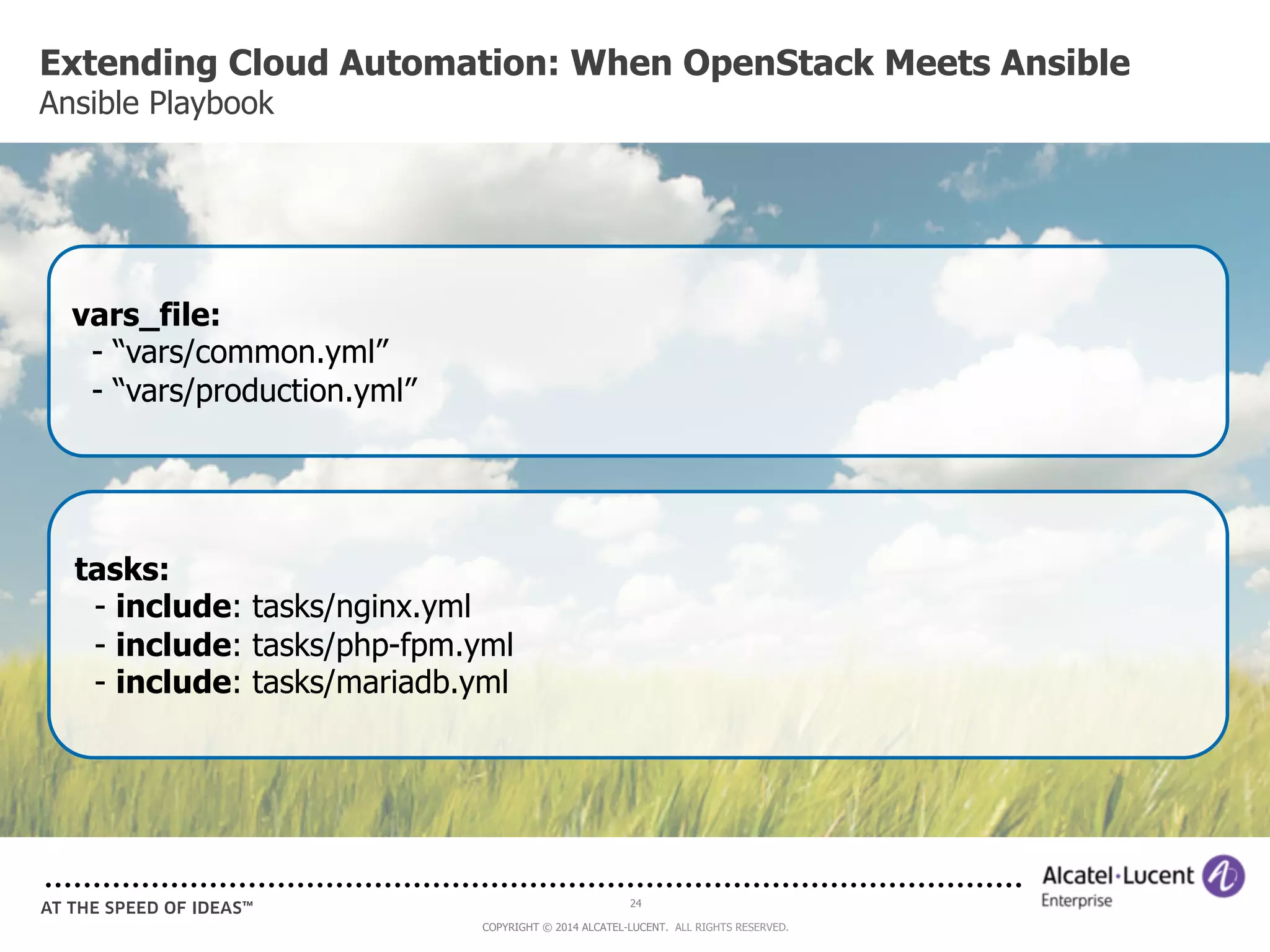 Extending Cloud Automation: When OpenStack Meets Ansible 
Ansible Playbook 
24 
COPYRIGHT © 2014 ALCATEL-LUCENT. ALL RIGHTS RESERVED. 
vars_file: 
- “vars/common.yml” 
- “vars/production.yml” 
tasks: 
- include: tasks/nginx.yml 
- include: tasks/php-fpm.yml 
- include: tasks/mariadb.yml 
 