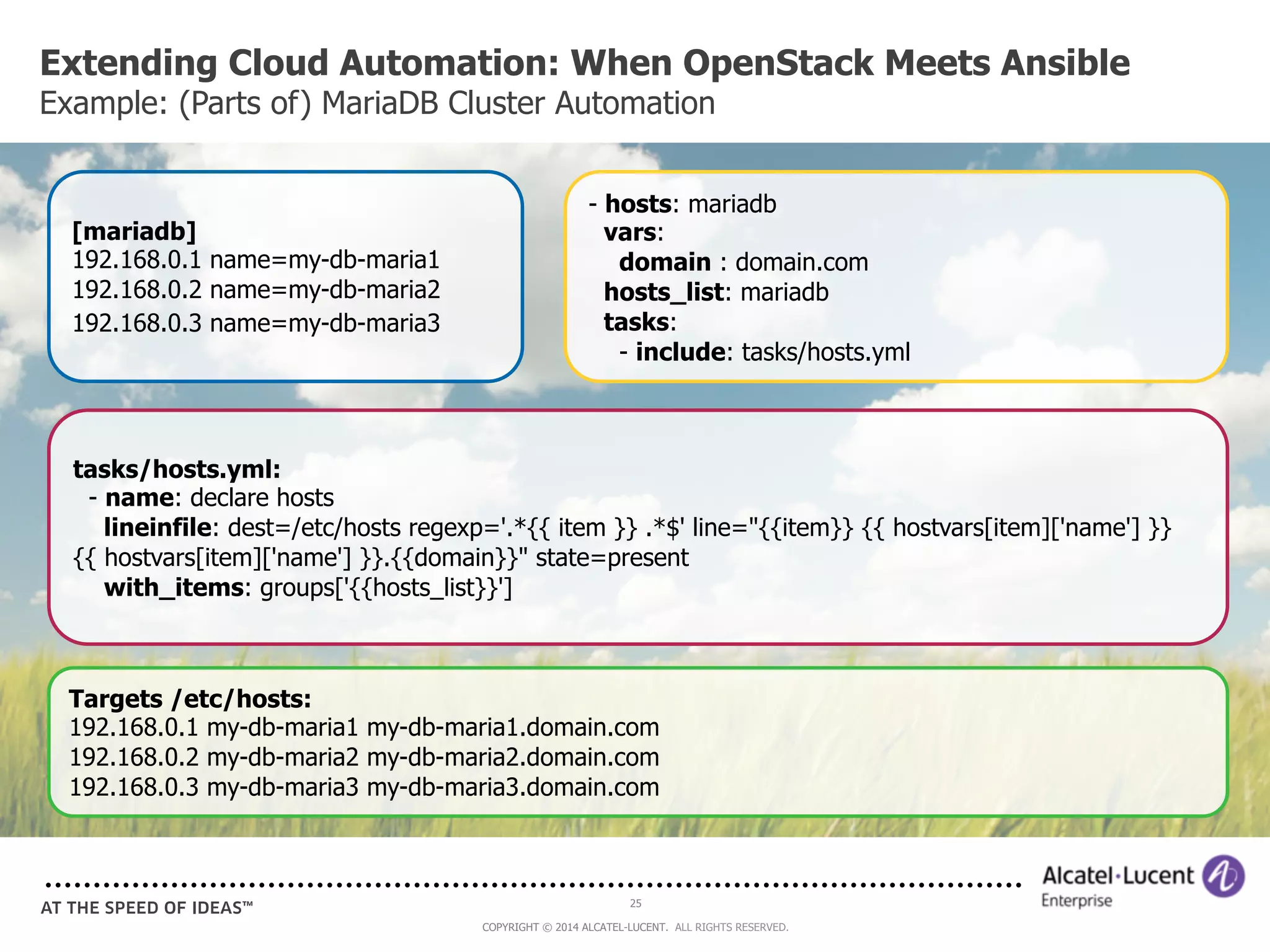 Extending Cloud Automation: When OpenStack Meets Ansible 
Example: (Parts of) MariaDB Cluster Automation 
- hosts: mariadb 
vars: 
domain : domain.com 
hosts_list: mariadb 
tasks: 
- include: tasks/hosts.yml 
25 
COPYRIGHT © 2014 ALCATEL-LUCENT. ALL RIGHTS RESERVED. 
[mariadb] 
192.168.0.1 name=my-db-maria1 
192.168.0.2 name=my-db-maria2 
192.168.0.3 name=my-db-maria3 
tasks/hosts.yml: 
- name: declare hosts 
lineinfile: dest=/etc/hosts regexp='.*{{ item }} .*$' line="{{item}} {{ hostvars[item]['name'] }} 
{{ hostvars[item]['name'] }}.{{domain}}" state=present 
with_items: groups['{{hosts_list}}'] 
Targets /etc/hosts: 
192.168.0.1 my-db-maria1 my-db-maria1.domain.com 
192.168.0.2 my-db-maria2 my-db-maria2.domain.com 
192.168.0.3 my-db-maria3 my-db-maria3.domain.com 
 