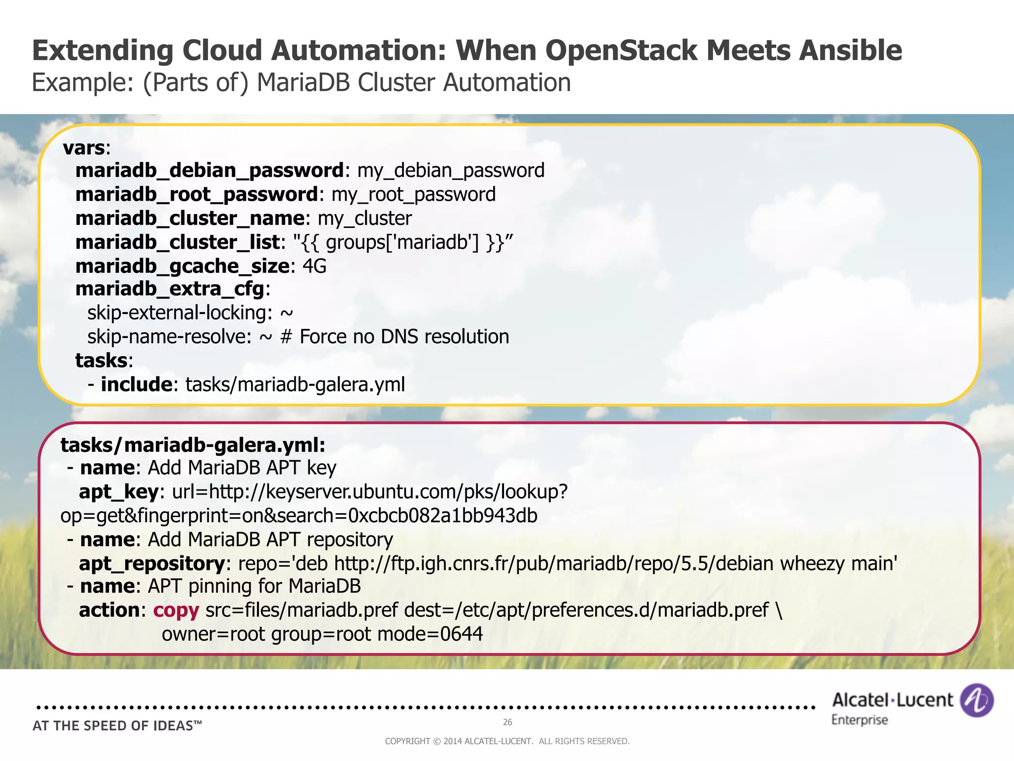 Extending Cloud Automation: When OpenStack Meets Ansible 
Example: (Parts of) MariaDB Cluster Automation 
vars: 
mariadb_debian_password: my_debian_password 
mariadb_root_password: my_root_password 
mariadb_cluster_name: my_cluster 
mariadb_cluster_list: "{{ groups['mariadb'] }}” 
mariadb_gcache_size: 4G 
mariadb_extra_cfg: 
skip-external-locking: ~ 
skip-name-resolve: ~ # Force no DNS resolution 
tasks: 
- include: tasks/mariadb-galera.yml 
tasks/mariadb-galera.yml: 
- name: Add MariaDB APT key 
apt_key: url=http://keyserver.ubuntu.com/pks/lookup? 
op=get&fingerprint=on&search=0xcbcb082a1bb943db 
- name: Add MariaDB APT repository 
apt_repository: repo='deb http://ftp.igh.cnrs.fr/pub/mariadb/repo/5.5/debian wheezy main' 
- name: APT pinning for MariaDB 
action: copy src=files/mariadb.pref dest=/etc/apt/preferences.d/mariadb.pref  
26 
owner=root group=root mode=0644 
COPYRIGHT © 2014 ALCATEL-LUCENT. ALL RIGHTS RESERVED. 
 
