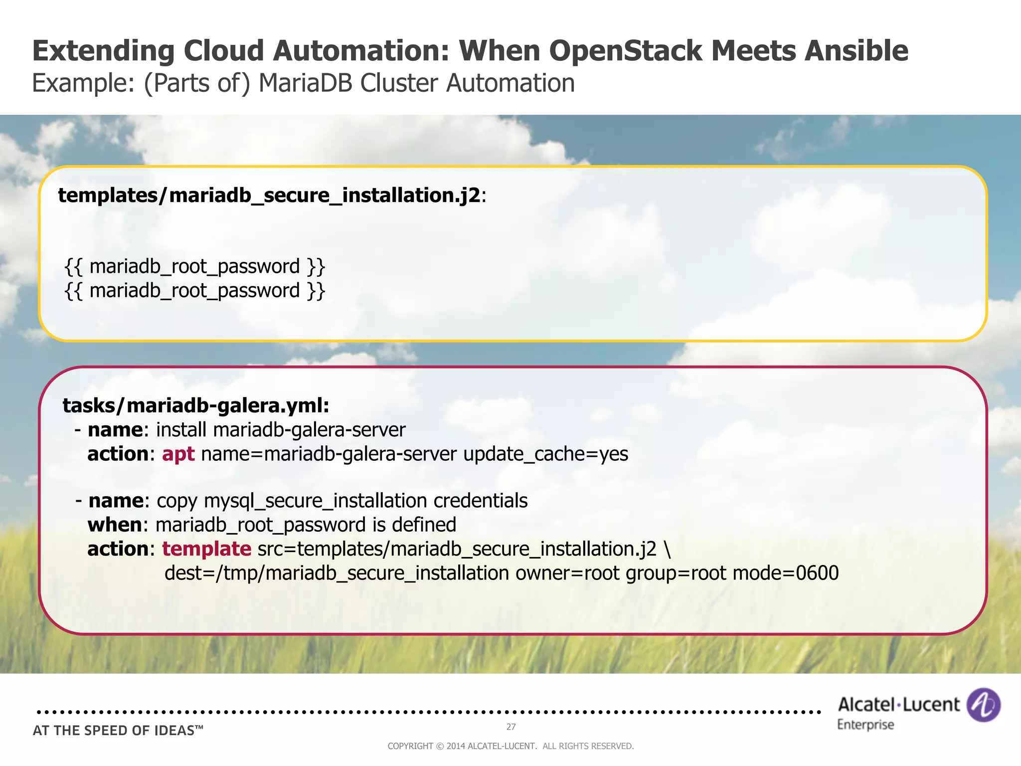 Extending Cloud Automation: When OpenStack Meets Ansible 
Example: (Parts of) MariaDB Cluster Automation 
templates/mariadb_secure_installation.j2: 
tasks/mariadb-galera.yml: 
- name: install mariadb-galera-server 
action: apt name=mariadb-galera-server update_cache=yes 
- name: copy mysql_secure_installation credentials 
when: mariadb_root_password is defined 
action: template src=templates/mariadb_secure_installation.j2  
dest=/tmp/mariadb_secure_installation owner=root group=root mode=0600 
27 
COPYRIGHT © 2014 ALCATEL-LUCENT. ALL RIGHTS RESERVED. 
{{ mariadb_root_password }} 
{{ mariadb_root_password }} 
 
