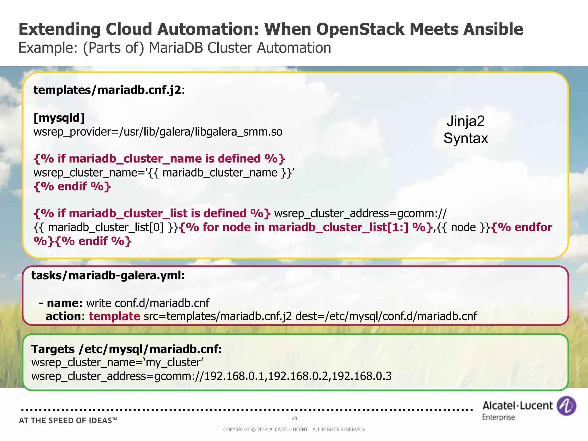 Extending Cloud Automation: When OpenStack Meets Ansible 
Example: (Parts of) MariaDB Cluster Automation 
templates/mariadb.cnf.j2: 
[mysqld] 
wsrep_provider=/usr/lib/galera/libgalera_smm.so 
{% if mariadb_cluster_name is defined %} 
wsrep_cluster_name='{{ mariadb_cluster_name }}’ 
{% endif %} 
{% if mariadb_cluster_list is defined %} wsrep_cluster_address=gcomm:// 
{{ mariadb_cluster_list[0] }}{% for node in mariadb_cluster_list[1:] %},{{ node }}{% endfor 
%}{% endif %} 
tasks/mariadb-galera.yml: 
- name: write conf.d/mariadb.cnf 
action: template src=templates/mariadb.cnf.j2 dest=/etc/mysql/conf.d/mariadb.cnf 
Targets /etc/mysql/mariadb.cnf: 
wsrep_cluster_name=‘my_cluster’ 
wsrep_cluster_address=gcomm://192.168.0.1,192.168.0.2,192.168.0.3 
28 
COPYRIGHT © 2014 ALCATEL-LUCENT. ALL RIGHTS RESERVED. 
Jinja2 
Syntax 
 