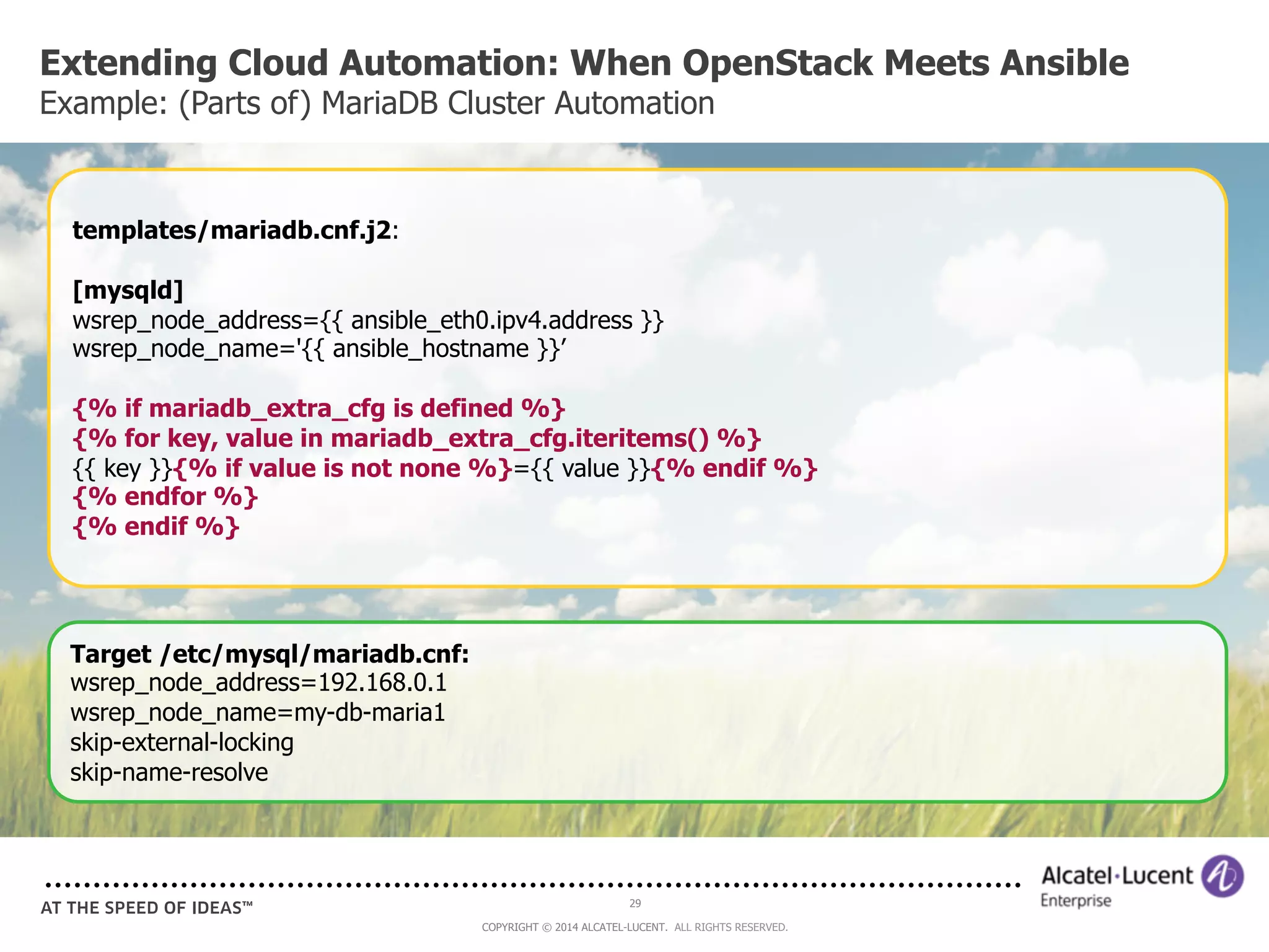 Extending Cloud Automation: When OpenStack Meets Ansible 
Example: (Parts of) MariaDB Cluster Automation 
templates/mariadb.cnf.j2: 
[mysqld] 
wsrep_node_address={{ ansible_eth0.ipv4.address }} 
wsrep_node_name='{{ ansible_hostname }}’ 
{% if mariadb_extra_cfg is defined %} 
{% for key, value in mariadb_extra_cfg.iteritems() %} 
{{ key }}{% if value is not none %}={{ value }}{% endif %} 
{% endfor %} 
{% endif %} 
29 
COPYRIGHT © 2014 ALCATEL-LUCENT. ALL RIGHTS RESERVED. 
Target /etc/mysql/mariadb.cnf: 
wsrep_node_address=192.168.0.1 
wsrep_node_name=my-db-maria1 
skip-external-locking 
skip-name-resolve 
 