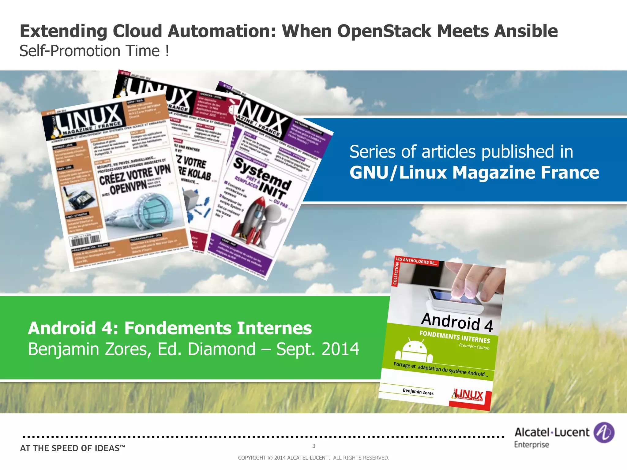 Extending Cloud Automation: When OpenStack Meets Ansible 
Self-Promotion Time ! 
Android 4: Fondements Internes 
Benjamin Zores, Ed. Diamond – Sept. 2014 
3 
Series of articles published in 
GNU/Linux Magazine France 
COPYRIGHT © 2014 ALCATEL-LUCENT. ALL RIGHTS RESERVED. 
 