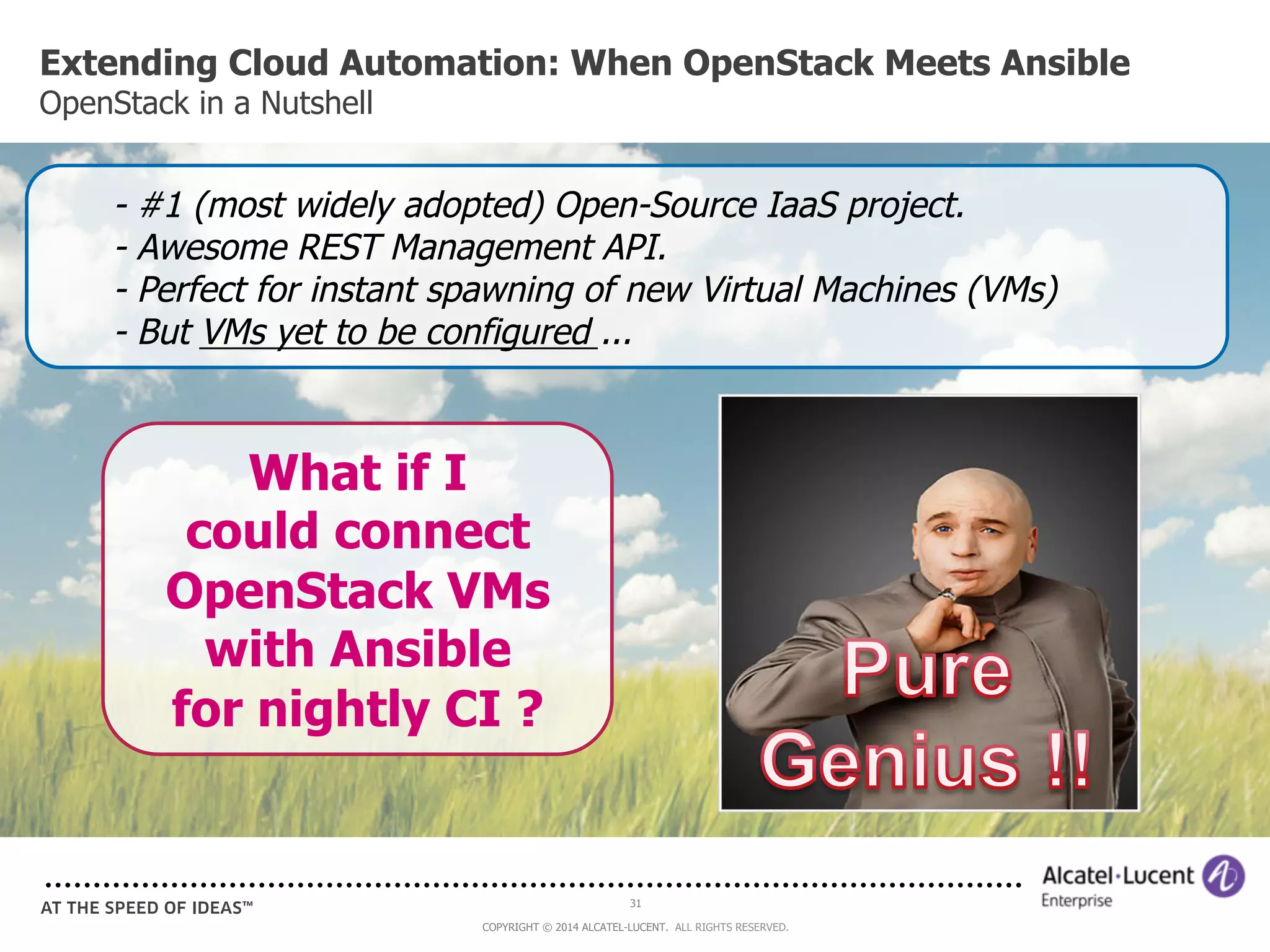 Extending Cloud Automation: When OpenStack Meets Ansible 
OpenStack in a Nutshell 
- #1 (most widely adopted) Open-Source IaaS project. 
- Awesome REST Management API. 
- Perfect for instant spawning of new Virtual Machines (VMs) 
- But VMs yet to be configured ... 
31 
What if I 
could connect 
OpenStack VMs 
with Ansible 
for nightly CI ? 
COPYRIGHT © 2014 ALCATEL-LUCENT. ALL RIGHTS RESERVED. 
 