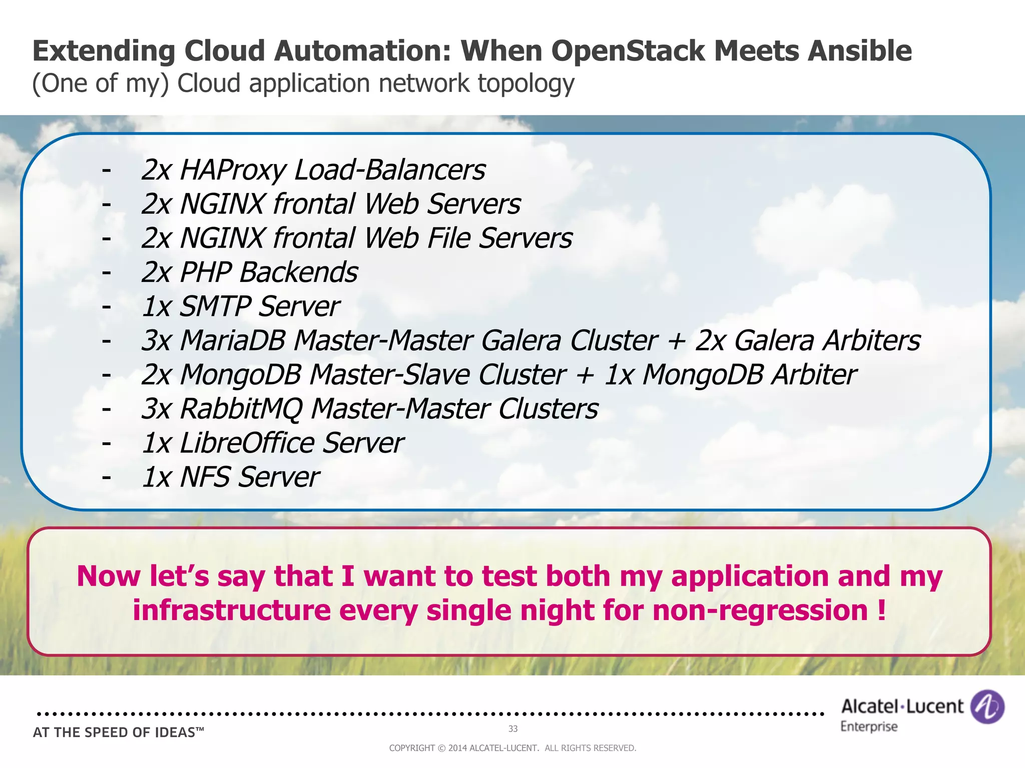 Extending Cloud Automation: When OpenStack Meets Ansible 
(One of my) Cloud application network topology 
- 2x HAProxy Load-Balancers 
- 2x NGINX frontal Web Servers 
- 2x NGINX frontal Web File Servers 
- 2x PHP Backends 
- 1x SMTP Server 
- 3x MariaDB Master-Master Galera Cluster + 2x Galera Arbiters 
- 2x MongoDB Master-Slave Cluster + 1x MongoDB Arbiter 
- 3x RabbitMQ Master-Master Clusters 
- 1x LibreOffice Server 
- 1x NFS Server 
Now let’s say that I want to test both my application and my 
infrastructure every single night for non-regression ! 
33 
COPYRIGHT © 2014 ALCATEL-LUCENT. ALL RIGHTS RESERVED. 
 