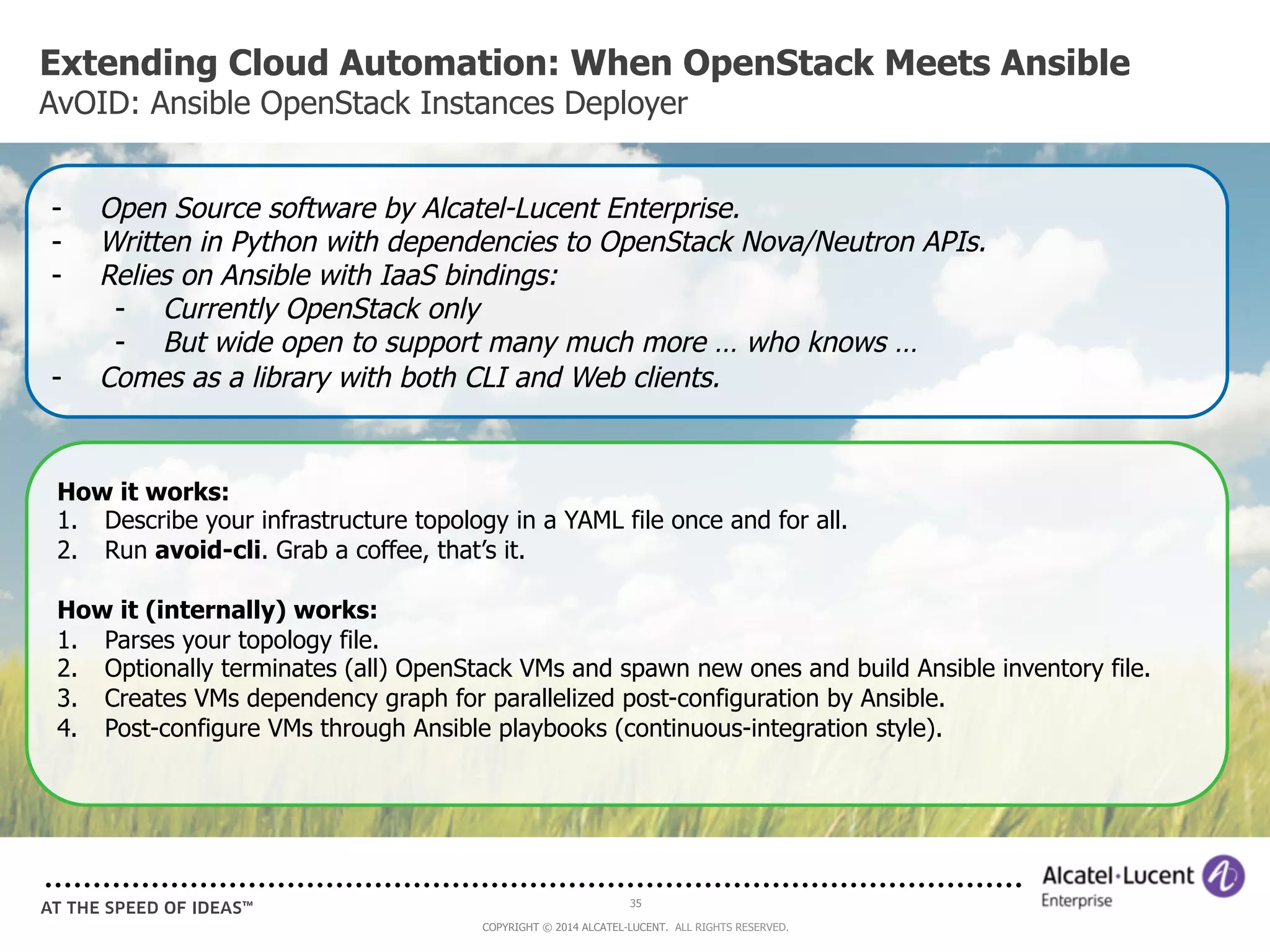 Extending Cloud Automation: When OpenStack Meets Ansible 
AvOID: Ansible OpenStack Instances Deployer 
- Open Source software by Alcatel-Lucent Enterprise. 
- Written in Python with dependencies to OpenStack Nova/Neutron APIs. 
- Relies on Ansible with IaaS bindings: 
- Currently OpenStack only 
- But wide open to support many much more … who knows … 
- Comes as a library with both CLI and Web clients. 
How it works: 
1. Describe your infrastructure topology in a YAML file once and for all. 
2. Run avoid-cli. Grab a coffee, that’s it. 
How it (internally) works: 
1. Parses your topology file. 
2. Optionally terminates (all) OpenStack VMs and spawn new ones and build Ansible inventory file. 
3. Creates VMs dependency graph for parallelized post-configuration by Ansible. 
4. Post-configure VMs through Ansible playbooks (continuous-integration style). 
35 
COPYRIGHT © 2014 ALCATEL-LUCENT. ALL RIGHTS RESERVED. 
 