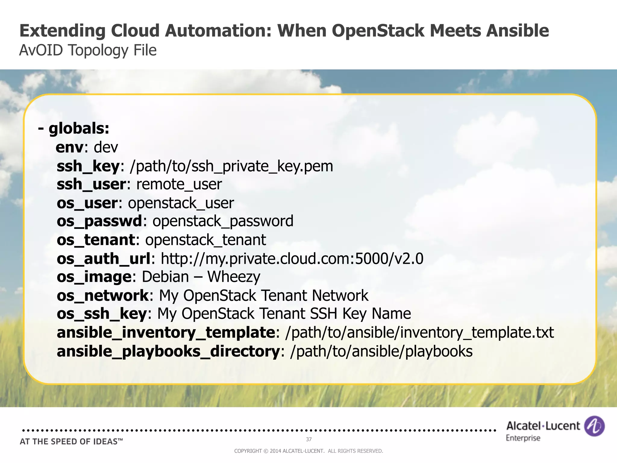 Extending Cloud Automation: When OpenStack Meets Ansible 
AvOID Topology File 
- globals: 
env: dev 
ssh_key: /path/to/ssh_private_key.pem 
ssh_user: remote_user 
os_user: openstack_user 
os_passwd: openstack_password 
os_tenant: openstack_tenant 
os_auth_url: http://my.private.cloud.com:5000/v2.0 
os_image: Debian – Wheezy 
os_network: My OpenStack Tenant Network 
os_ssh_key: My OpenStack Tenant SSH Key Name 
ansible_inventory_template: /path/to/ansible/inventory_template.txt 
ansible_playbooks_directory: /path/to/ansible/playbooks 
37 
COPYRIGHT © 2014 ALCATEL-LUCENT. ALL RIGHTS RESERVED. 
 