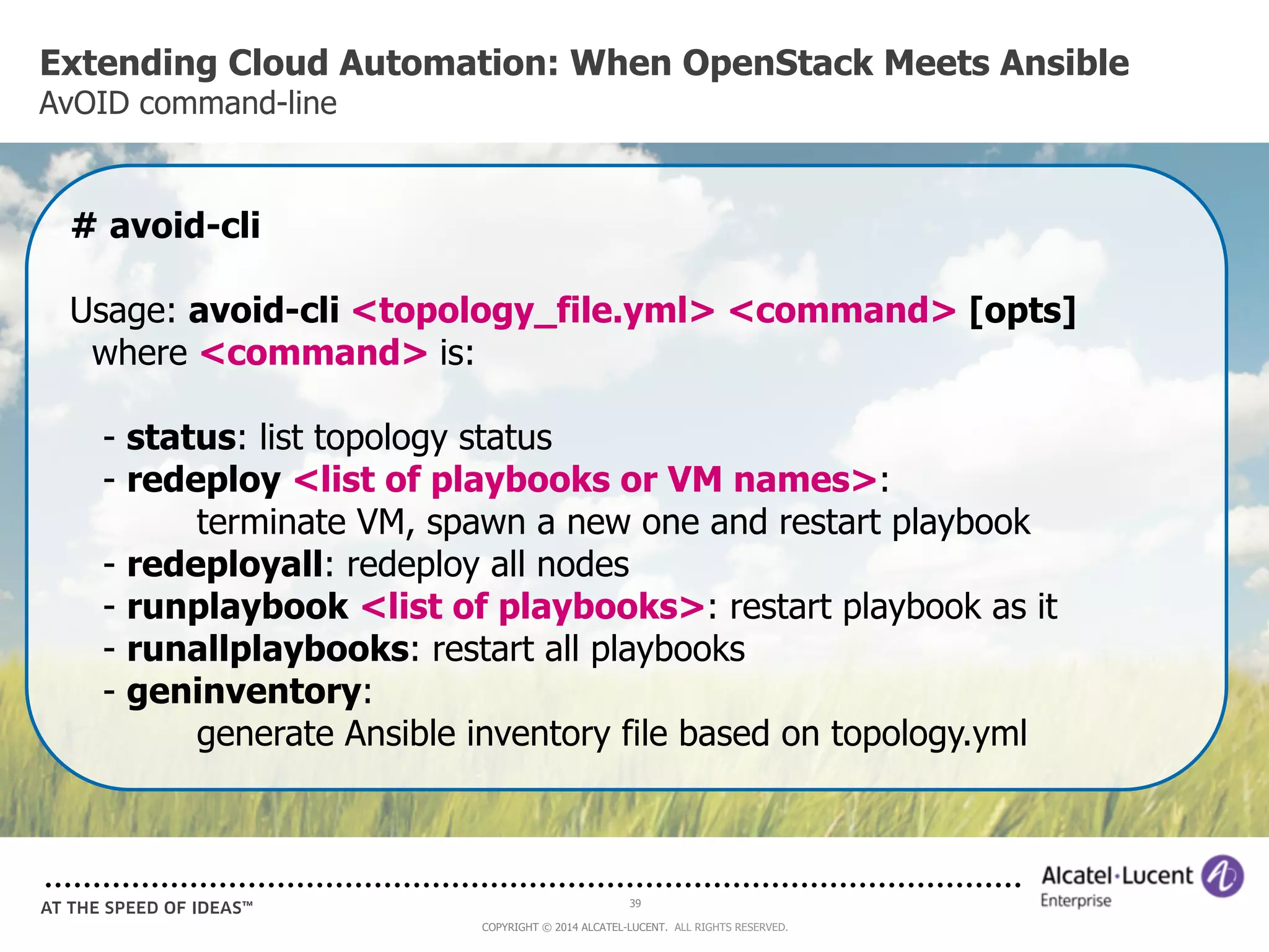 Extending Cloud Automation: When OpenStack Meets Ansible 
AvOID command-line 
# avoid-cli 
Usage: avoid-cli <topology_file.yml> <command> [opts] 
where <command> is: 
- status: list topology status 
- redeploy <list of playbooks or VM names>: 
terminate VM, spawn a new one and restart playbook 
- redeployall: redeploy all nodes 
- runplaybook <list of playbooks>: restart playbook as it 
- runallplaybooks: restart all playbooks 
- geninventory: 
generate Ansible inventory file based on topology.yml 
39 
COPYRIGHT © 2014 ALCATEL-LUCENT. ALL RIGHTS RESERVED. 
 