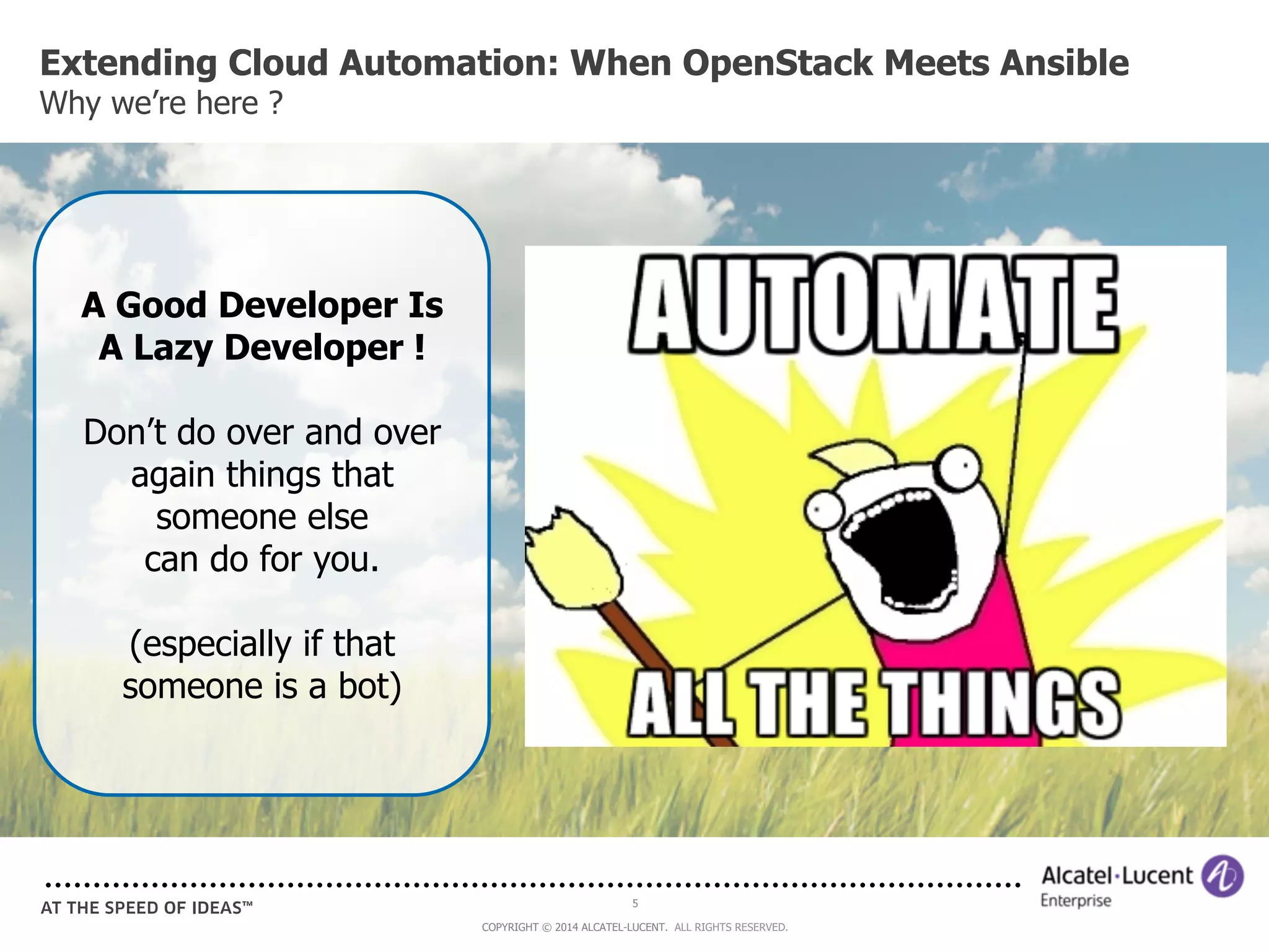 Extending Cloud Automation: When OpenStack Meets Ansible 
Why we’re here ? 
5 
COPYRIGHT © 2014 ALCATEL-LUCENT. ALL RIGHTS RESERVED. 
A Good Developer Is 
A Lazy Developer ! 
Don’t do over and over 
again things that 
someone else 
can do for you. 
(especially if that 
someone is a bot) 
 