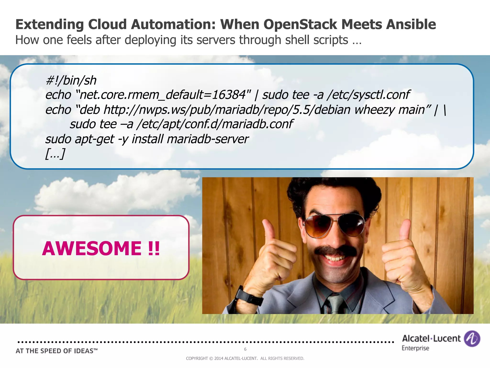 Extending Cloud Automation: When OpenStack Meets Ansible 
How one feels after deploying its servers through shell scripts … 
#!/bin/sh 
echo “net.core.rmem_default=16384" | sudo tee -a /etc/sysctl.conf 
echo “deb http://nwps.ws/pub/mariadb/repo/5.5/debian wheezy main” |  
sudo tee –a /etc/apt/conf.d/mariadb.conf 
sudo apt-get -y install mariadb-server 
[…] 
6 
COPYRIGHT © 2014 ALCATEL-LUCENT. ALL RIGHTS RESERVED. 
AWESOME !! 
 
