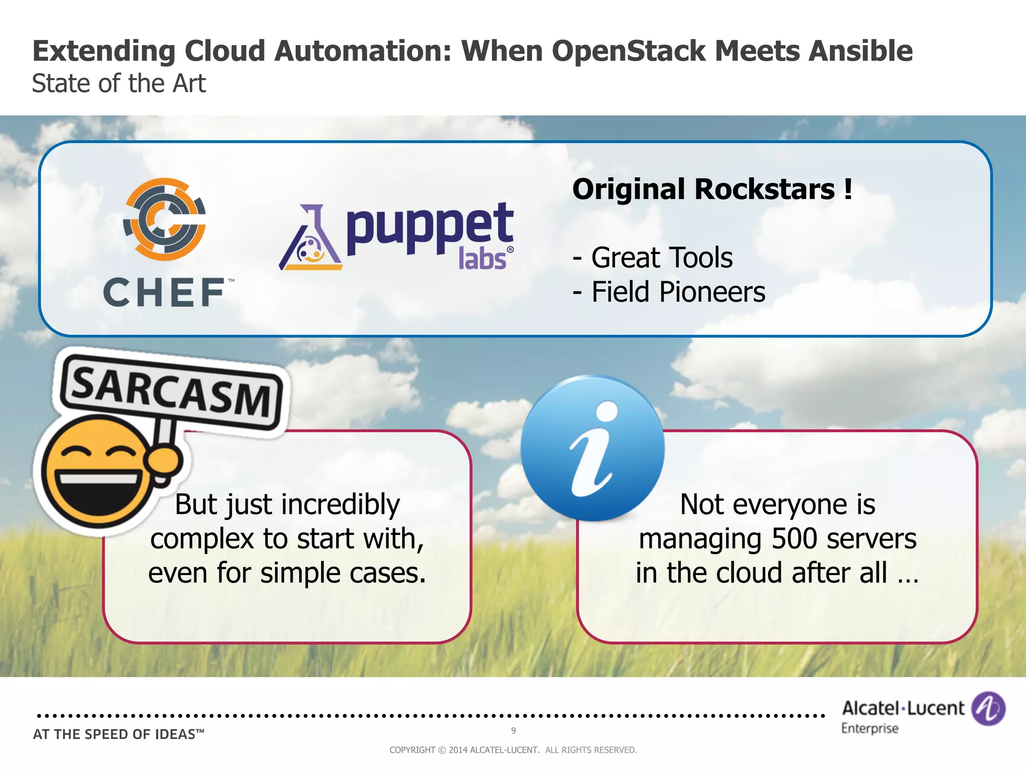Extending Cloud Automation: When OpenStack Meets Ansible 
State of the Art 
9 
Original Rockstars ! 
- Great Tools 
- Field Pioneers 
But just incredibly 
complex to start with, 
even for simple cases. 
COPYRIGHT © 2014 ALCATEL-LUCENT. ALL RIGHTS RESERVED. 
Not everyone is 
managing 500 servers 
in the cloud after all … 
 