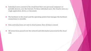  Individual users connect to the cloud from their own personal computers or 
portable devices, over the Internet. To these individual users, the cloud is seen as a 
single application, device, or document. 
 The hardware in the cloud (and the operating system that manages the hardware 
connections) is invisible. 
 Data and instuctions are sent to cloud system. Here all data is stored. 
 All insturctions passed over the network and information processed in the cloud 
only. 
 
