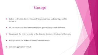 Storage
 Data is centralisized so we can easily analyse,arrange and sharing over the
network.
 We can use access the data even the clent system file system is different.
 Can provide the better security to the data and also set restrictions to the users.
 Multiple users can access the same data many times.
 Common application format.
 