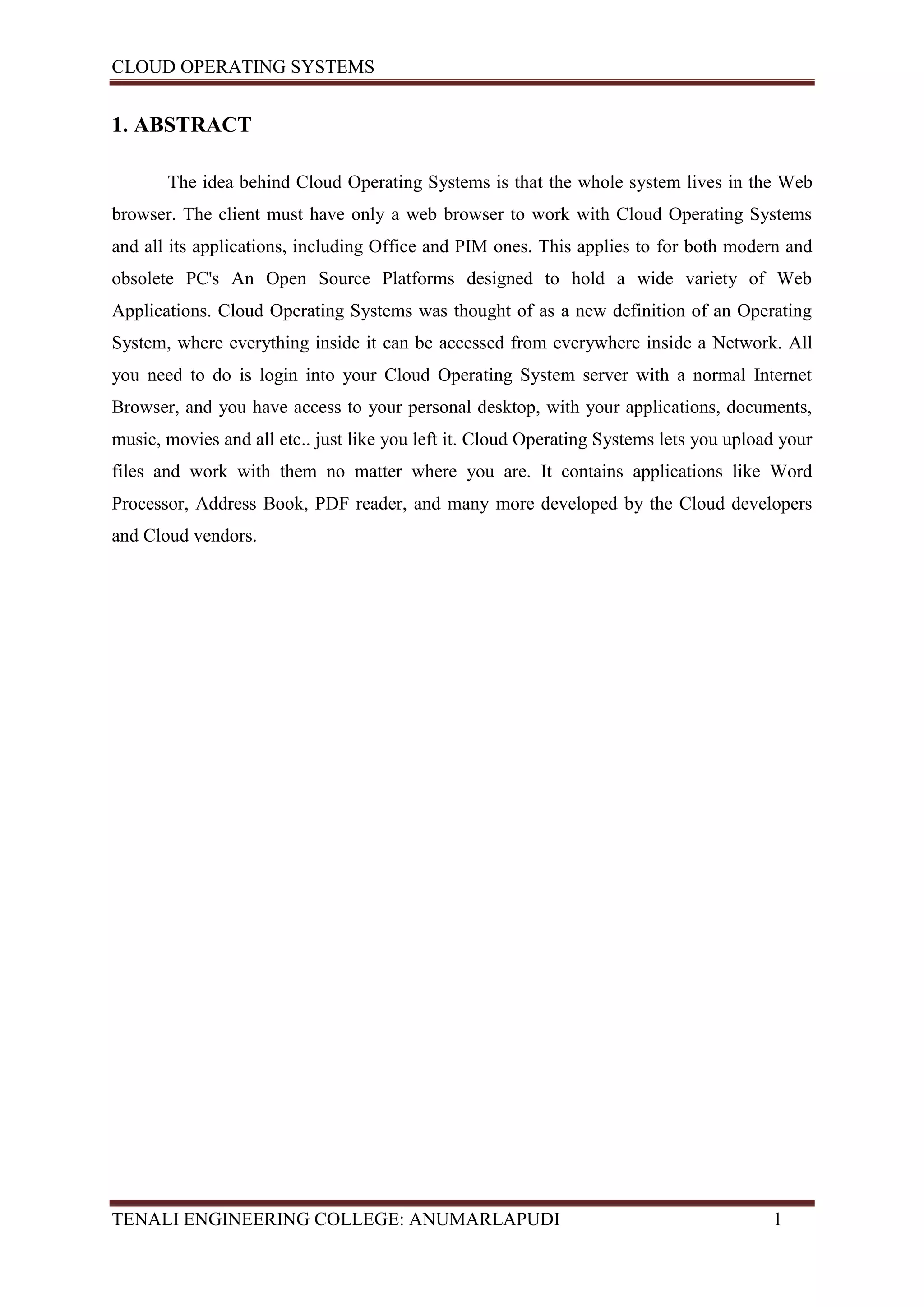 CLOUD OPERATING SYSTEMS


1. ABSTRACT

       The idea behind Cloud Operating Systems is that the whole system lives in the Web
browser. The client must have only a web browser to work with Cloud Operating Systems
and all its applications, including Office and PIM ones. This applies to for both modern and
obsolete PC's An Open Source Platforms designed to hold a wide variety of Web
Applications. Cloud Operating Systems was thought of as a new definition of an Operating
System, where everything inside it can be accessed from everywhere inside a Network. All
you need to do is login into your Cloud Operating System server with a normal Internet
Browser, and you have access to your personal desktop, with your applications, documents,
music, movies and all etc.. just like you left it. Cloud Operating Systems lets you upload your
files and work with them no matter where you are. It contains applications like Word
Processor, Address Book, PDF reader, and many more developed by the Cloud developers
and Cloud vendors.




TENALI ENGINEERING COLLEGE: ANUMARLAPUDI                                                 1
 
