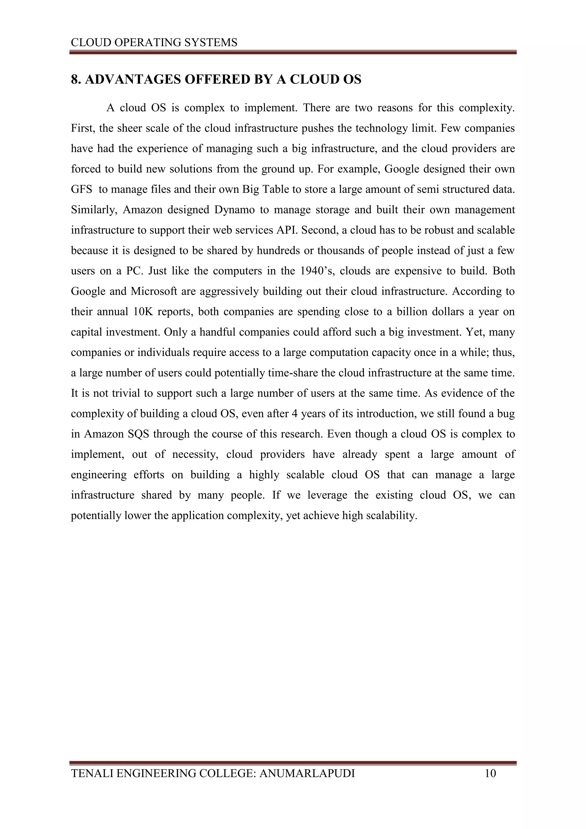 CLOUD OPERATING SYSTEMS


8. ADVANTAGES OFFERED BY A CLOUD OS

       A cloud OS is complex to implement. There are two reasons for this complexity.
First, the sheer scale of the cloud infrastructure pushes the technology limit. Few companies
have had the experience of managing such a big infrastructure, and the cloud providers are
forced to build new solutions from the ground up. For example, Google designed their own
GFS to manage files and their own Big Table to store a large amount of semi structured data.
Similarly, Amazon designed Dynamo to manage storage and built their own management
infrastructure to support their web services API. Second, a cloud has to be robust and scalable
because it is designed to be shared by hundreds or thousands of people instead of just a few
users on a PC. Just like the computers in the 1940’s, clouds are expensive to build. Both
Google and Microsoft are aggressively building out their cloud infrastructure. According to
their annual 10K reports, both companies are spending close to a billion dollars a year on
capital investment. Only a handful companies could afford such a big investment. Yet, many
companies or individuals require access to a large computation capacity once in a while; thus,
a large number of users could potentially time-share the cloud infrastructure at the same time.
It is not trivial to support such a large number of users at the same time. As evidence of the
complexity of building a cloud OS, even after 4 years of its introduction, we still found a bug
in Amazon SQS through the course of this research. Even though a cloud OS is complex to
implement, out of necessity, cloud providers have already spent a large amount of
engineering efforts on building a highly scalable cloud OS that can manage a large
infrastructure shared by many people. If we leverage the existing cloud OS, we can
potentially lower the application complexity, yet achieve high scalability.




TENALI ENGINEERING COLLEGE: ANUMARLAPUDI                                                10
 