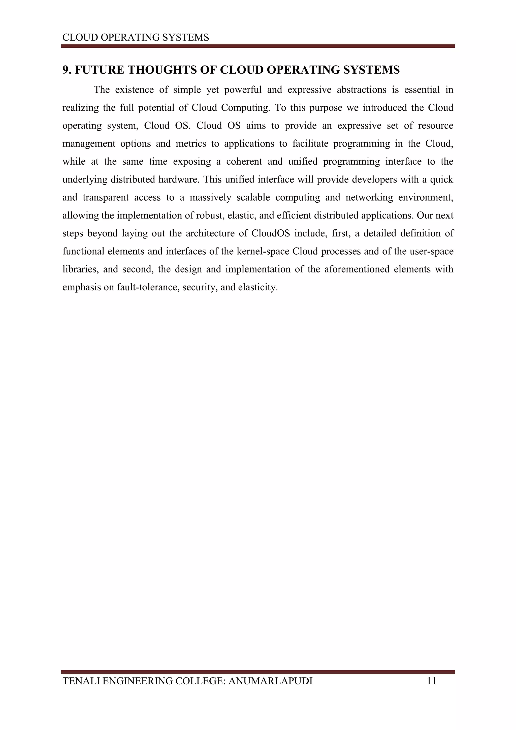 CLOUD OPERATING SYSTEMS


9. FUTURE THOUGHTS OF CLOUD OPERATING SYSTEMS
       The existence of simple yet powerful and expressive abstractions is essential in
realizing the full potential of Cloud Computing. To this purpose we introduced the Cloud
operating system, Cloud OS. Cloud OS aims to provide an expressive set of resource
management options and metrics to applications to facilitate programming in the Cloud,
while at the same time exposing a coherent and unified programming interface to the
underlying distributed hardware. This unified interface will provide developers with a quick
and transparent access to a massively scalable computing and networking environment,
allowing the implementation of robust, elastic, and efficient distributed applications. Our next
steps beyond laying out the architecture of CloudOS include, first, a detailed definition of
functional elements and interfaces of the kernel-space Cloud processes and of the user-space
libraries, and second, the design and implementation of the aforementioned elements with
emphasis on fault-tolerance, security, and elasticity.




TENALI ENGINEERING COLLEGE: ANUMARLAPUDI                                                 11
 