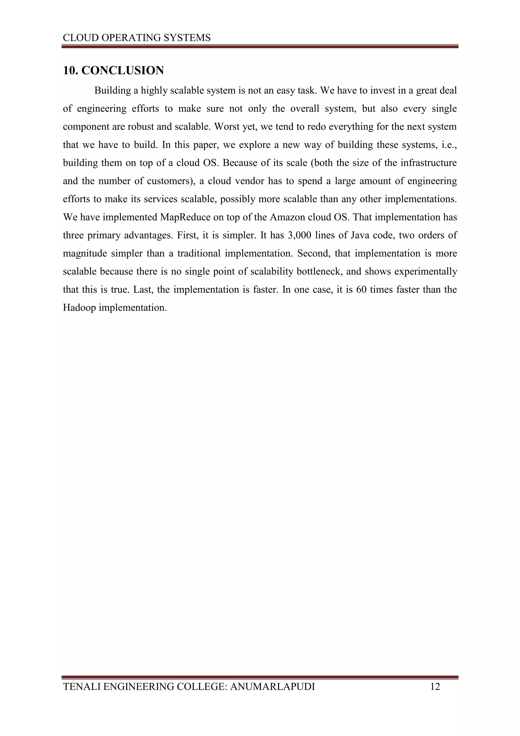 CLOUD OPERATING SYSTEMS


10. CONCLUSION
       Building a highly scalable system is not an easy task. We have to invest in a great deal
of engineering efforts to make sure not only the overall system, but also every single
component are robust and scalable. Worst yet, we tend to redo everything for the next system
that we have to build. In this paper, we explore a new way of building these systems, i.e.,
building them on top of a cloud OS. Because of its scale (both the size of the infrastructure
and the number of customers), a cloud vendor has to spend a large amount of engineering
efforts to make its services scalable, possibly more scalable than any other implementations.
We have implemented MapReduce on top of the Amazon cloud OS. That implementation has
three primary advantages. First, it is simpler. It has 3,000 lines of Java code, two orders of
magnitude simpler than a traditional implementation. Second, that implementation is more
scalable because there is no single point of scalability bottleneck, and shows experimentally
that this is true. Last, the implementation is faster. In one case, it is 60 times faster than the
Hadoop implementation.




TENALI ENGINEERING COLLEGE: ANUMARLAPUDI                                                   12
 