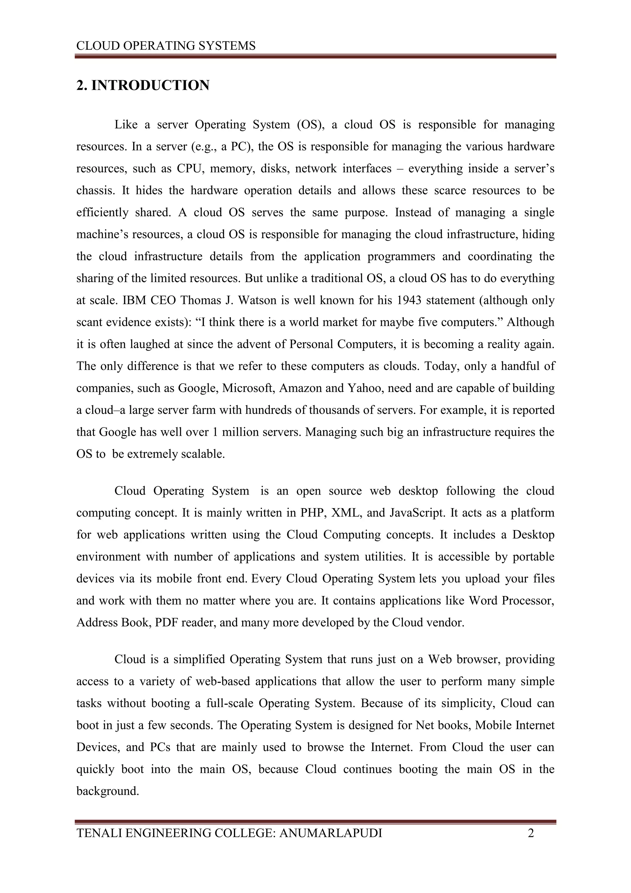 CLOUD OPERATING SYSTEMS


2. INTRODUCTION

       Like a server Operating System (OS), a cloud OS is responsible for managing
resources. In a server (e.g., a PC), the OS is responsible for managing the various hardware
resources, such as CPU, memory, disks, network interfaces – everything inside a server’s
chassis. It hides the hardware operation details and allows these scarce resources to be
efficiently shared. A cloud OS serves the same purpose. Instead of managing a single
machine’s resources, a cloud OS is responsible for managing the cloud infrastructure, hiding
the cloud infrastructure details from the application programmers and coordinating the
sharing of the limited resources. But unlike a traditional OS, a cloud OS has to do everything
at scale. IBM CEO Thomas J. Watson is well known for his 1943 statement (although only
scant evidence exists): “I think there is a world market for maybe five computers.” Although
it is often laughed at since the advent of Personal Computers, it is becoming a reality again.
The only difference is that we refer to these computers as clouds. Today, only a handful of
companies, such as Google, Microsoft, Amazon and Yahoo, need and are capable of building
a cloud–a large server farm with hundreds of thousands of servers. For example, it is reported
that Google has well over 1 million servers. Managing such big an infrastructure requires the
OS to be extremely scalable.

       Cloud Operating System is an open source web desktop following the cloud
computing concept. It is mainly written in PHP, XML, and JavaScript. It acts as a platform
for web applications written using the Cloud Computing concepts. It includes a Desktop
environment with number of applications and system utilities. It is accessible by portable
devices via its mobile front end. Every Cloud Operating System lets you upload your files
and work with them no matter where you are. It contains applications like Word Processor,
Address Book, PDF reader, and many more developed by the Cloud vendor.

       Cloud is a simplified Operating System that runs just on a Web browser, providing
access to a variety of web-based applications that allow the user to perform many simple
tasks without booting a full-scale Operating System. Because of its simplicity, Cloud can
boot in just a few seconds. The Operating System is designed for Net books, Mobile Internet
Devices, and PCs that are mainly used to browse the Internet. From Cloud the user can
quickly boot into the main OS, because Cloud continues booting the main OS in the
background.


TENALI ENGINEERING COLLEGE: ANUMARLAPUDI                                                2
 