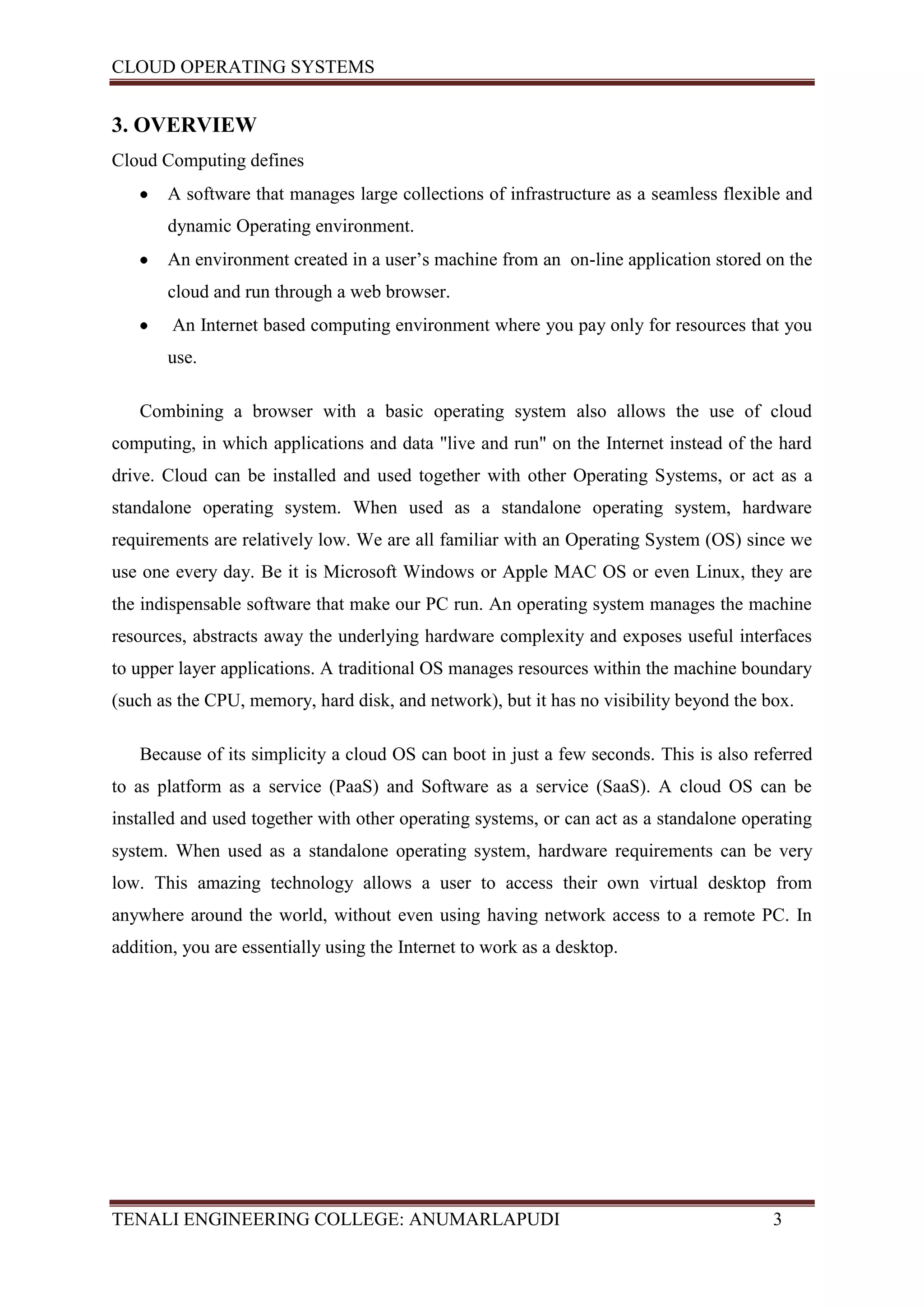 CLOUD OPERATING SYSTEMS


3. OVERVIEW
Cloud Computing defines
       A software that manages large collections of infrastructure as a seamless flexible and
       dynamic Operating environment.
       An environment created in a user’s machine from an on-line application stored on the
       cloud and run through a web browser.
        An Internet based computing environment where you pay only for resources that you
       use.

   Combining a browser with a basic operating system also allows the use of cloud
computing, in which applications and data "live and run" on the Internet instead of the hard
drive. Cloud can be installed and used together with other Operating Systems, or act as a
standalone operating system. When used as a standalone operating system, hardware
requirements are relatively low. We are all familiar with an Operating System (OS) since we
use one every day. Be it is Microsoft Windows or Apple MAC OS or even Linux, they are
the indispensable software that make our PC run. An operating system manages the machine
resources, abstracts away the underlying hardware complexity and exposes useful interfaces
to upper layer applications. A traditional OS manages resources within the machine boundary
(such as the CPU, memory, hard disk, and network), but it has no visibility beyond the box.

   Because of its simplicity a cloud OS can boot in just a few seconds. This is also referred
to as platform as a service (PaaS) and Software as a service (SaaS). A cloud OS can be
installed and used together with other operating systems, or can act as a standalone operating
system. When used as a standalone operating system, hardware requirements can be very
low. This amazing technology allows a user to access their own virtual desktop from
anywhere around the world, without even using having network access to a remote PC. In
addition, you are essentially using the Internet to work as a desktop.




TENALI ENGINEERING COLLEGE: ANUMARLAPUDI                                                3
 