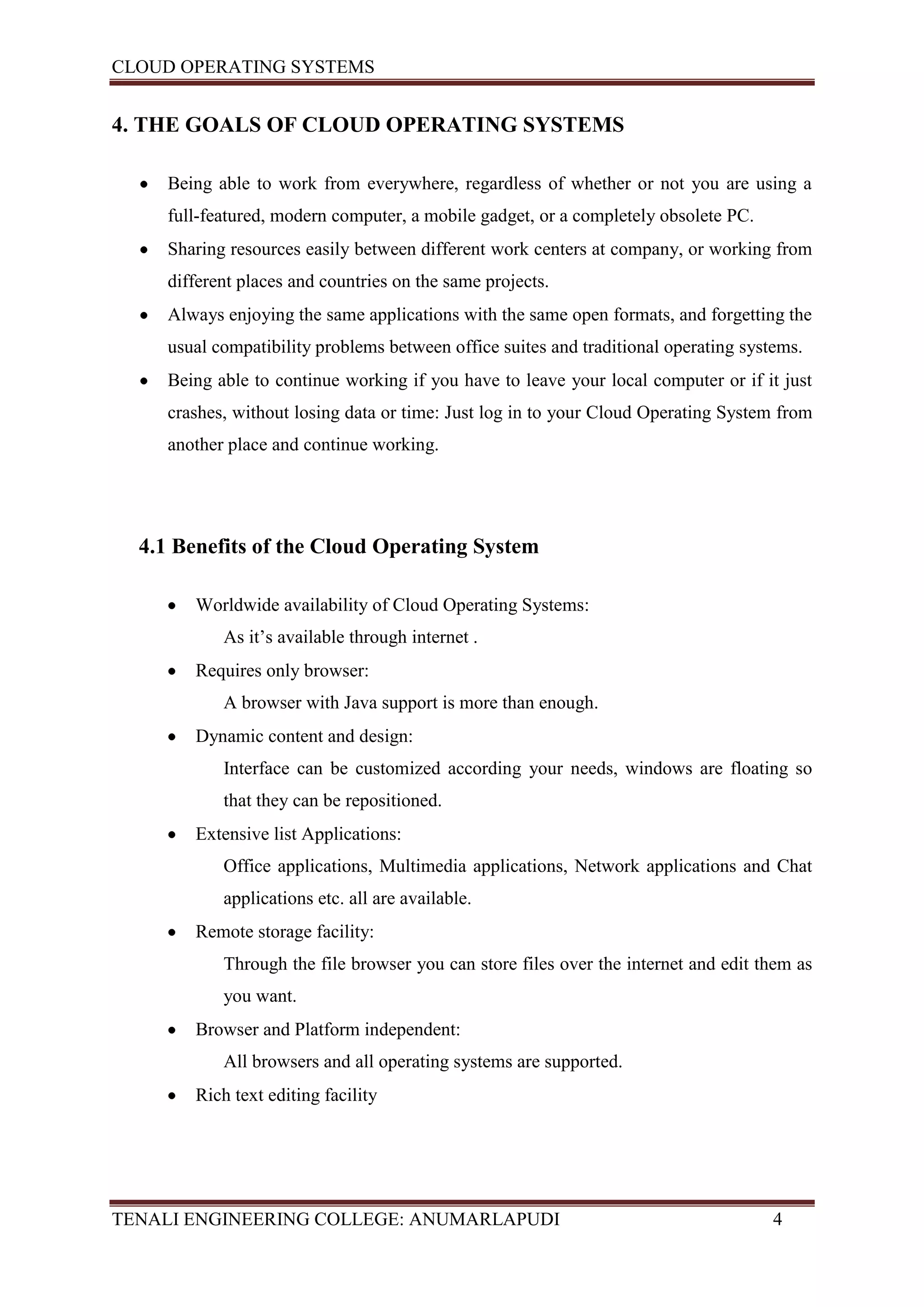 CLOUD OPERATING SYSTEMS


4. THE GOALS OF CLOUD OPERATING SYSTEMS

     Being able to work from everywhere, regardless of whether or not you are using a
     full-featured, modern computer, a mobile gadget, or a completely obsolete PC.
     Sharing resources easily between different work centers at company, or working from
     different places and countries on the same projects.
     Always enjoying the same applications with the same open formats, and forgetting the
     usual compatibility problems between office suites and traditional operating systems.
     Being able to continue working if you have to leave your local computer or if it just
     crashes, without losing data or time: Just log in to your Cloud Operating System from
     another place and continue working.




  4.1 Benefits of the Cloud Operating System

        Worldwide availability of Cloud Operating Systems:
            As it’s available through internet .
        Requires only browser:
            A browser with Java support is more than enough.
        Dynamic content and design:
            Interface can be customized according your needs, windows are floating so
            that they can be repositioned.
        Extensive list Applications:
            Office applications, Multimedia applications, Network applications and Chat
            applications etc. all are available.
        Remote storage facility:
            Through the file browser you can store files over the internet and edit them as
            you want.
        Browser and Platform independent:
            All browsers and all operating systems are supported.
        Rich text editing facility




TENALI ENGINEERING COLLEGE: ANUMARLAPUDI                                              4
 