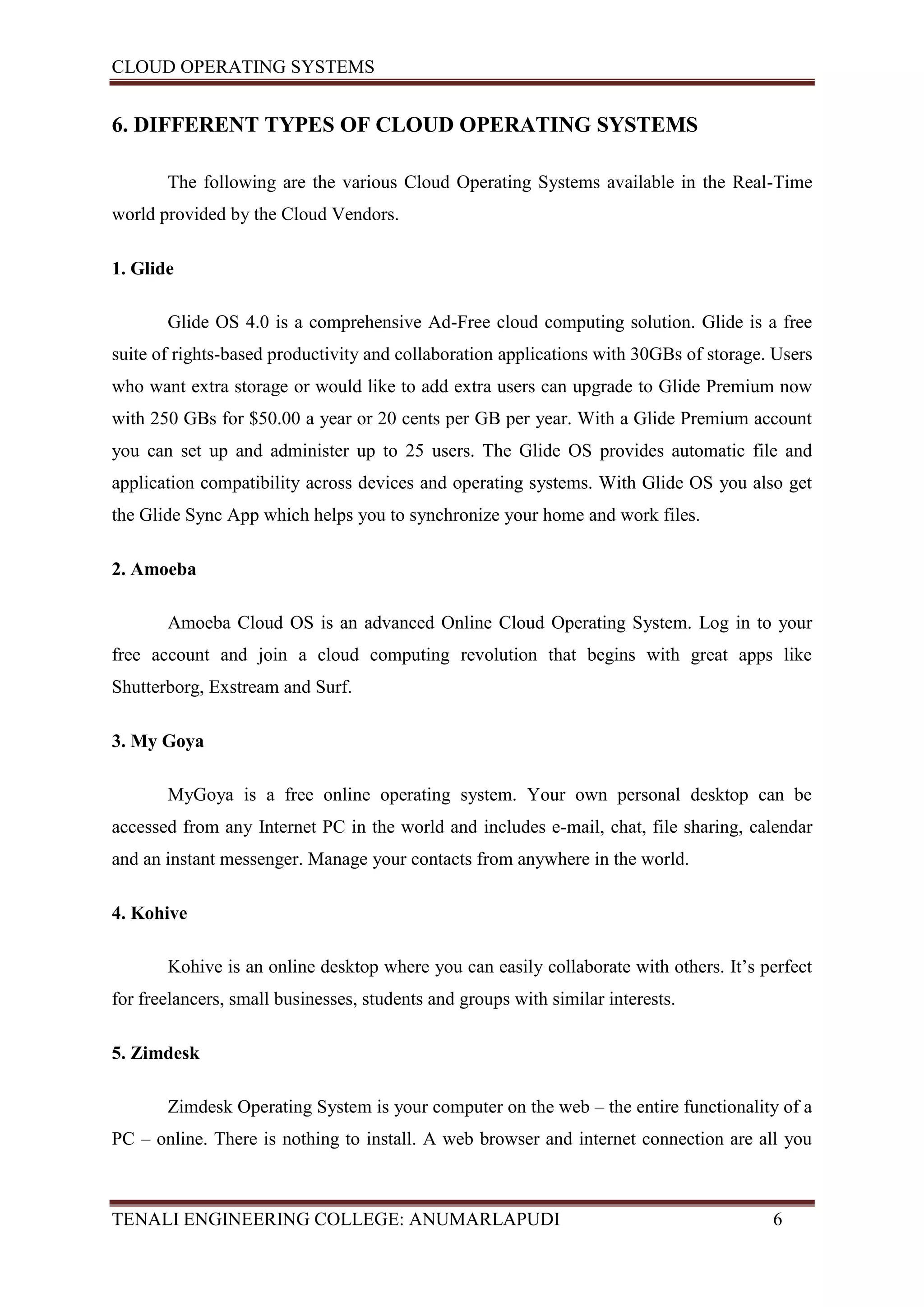 CLOUD OPERATING SYSTEMS


6. DIFFERENT TYPES OF CLOUD OPERATING SYSTEMS

       The following are the various Cloud Operating Systems available in the Real-Time
world provided by the Cloud Vendors.

1. Glide

       Glide OS 4.0 is a comprehensive Ad-Free cloud computing solution. Glide is a free
suite of rights-based productivity and collaboration applications with 30GBs of storage. Users
who want extra storage or would like to add extra users can upgrade to Glide Premium now
with 250 GBs for $50.00 a year or 20 cents per GB per year. With a Glide Premium account
you can set up and administer up to 25 users. The Glide OS provides automatic file and
application compatibility across devices and operating systems. With Glide OS you also get
the Glide Sync App which helps you to synchronize your home and work files.

2. Amoeba

       Amoeba Cloud OS is an advanced Online Cloud Operating System. Log in to your
free account and join a cloud computing revolution that begins with great apps like
Shutterborg, Exstream and Surf.

3. My Goya

       MyGoya is a free online operating system. Your own personal desktop can be
accessed from any Internet PC in the world and includes e-mail, chat, file sharing, calendar
and an instant messenger. Manage your contacts from anywhere in the world.

4. Kohive

       Kohive is an online desktop where you can easily collaborate with others. It’s perfect
for freelancers, small businesses, students and groups with similar interests.

5. Zimdesk

       Zimdesk Operating System is your computer on the web – the entire functionality of a
PC – online. There is nothing to install. A web browser and internet connection are all you



TENALI ENGINEERING COLLEGE: ANUMARLAPUDI                                                6
 